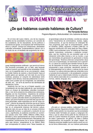 En MARCHA • 10El Suplemento de Aula Intercultural • 10
En el inicio del nuevo milenio, uno de los mayores
desafíos de las sociedades humanas y en concreto de
los ciudadanos, de los educadores, de los políticos o
hacedores de opinión, es el espectro del "enfrentamiento
étnico y cultural". Choque de civilizaciones, identidades
culturales enfrentadas, fundamentalismo cultural, son a
mí modo de ver, el resultado del surgimiento de un len-
guaje ideológicamente codificado que serviría al menos
dos funciones principales: por un lado, este lenguaje
oculta el racismo que persiste en las sociedades huma-
nas y en la española esto no es una excepción, véase
la innoble historia de racismo y discriminación hacia el
pueblo gitano por ejemplo; por otro lado de una forma
insidiosa, perpetua un conjunto de estereotipos tanto
"raciales" como étnicos, hacía las poblaciones no nacio-
nales como pueden ser los inmigrantes, los solicitantes
de asilo, etc., con el fin de disminuir las identidades de
resistencia y lucha.
Asistimos hoy por hoy en el Estado español, a la
consolidación de una idea malévola de que caminamos
hacía un choque de identidades culturales incompati-
bles, a raíz de la presencia de poblaciones extranjeras,
llegadas con los movimientos migratorios de carácter
internacional. Se justifican actitudes, comportamientos,
valores o pautas culturales desde una perspectiva cultu-
ralista, que pone el acento en que todo esto que son fac-
tores personales, están explicados por ser de "otras cul-
turas". ¿Hemos de preguntar entonces que es la Cultura
? Lo primero que hay que decir es que nos deberíamos
fijar en el componente dinámico del término cultura,
teniendo claro de que se trata de un proceso dinámico
de desarrollo humano. La aplicación y evolución de sus
usos y significados, la podemos encontrar en numero-
sos autores como Tylor (1860), Williams (1983), Boas,
Benedict y otros representantes de varias corrientes de
la antropología cultural norteamericana. Rescatando dos
importantes contribuciones de la ciencia antropológica
para este término, presentamos la de Clifford Gertz
que conceptualiza la cultura como "ideas basadas en
el aprendizaje cultural de símbolos; concibe las culturas
como "mecanismos de control-planos, recetas, reglas,
construcciones-, lo que los técnicos en ordenador lla-
man programas para regir el comportamiento", citado
en Giménez, (2000), siguiendo a Kottak (1994:35). La
segunda contribución nos viene dada por Plog y Bates,
(1980), que la entienden como "el sistema de creencias,
valores, costumbres, conductas o artefactos compar-
tidos, que los miembros de una sociedad usan en la
interacción entre ellos mismos y con su mundo, y que
son transmitidos de generación en generación a través
del aprendizaje. Tenemos entonces componentes clave
como son el aprendizaje y la transmisión de lo aprendi-
do. La cultura es conducta pero también formas de pen-
sar de interpretar el mundo, las creencias y los valores
subyacentes a esas conductas, atendiendo siempre a
la heterogeneidad de la cultura o culturas de los seres
humanos. La cultura entonces debe ser entendida como
un proceso de enculturación o de socialización, proceso
mediante el cual un determinado individuo va adquirien-
do los valores esenciales de su sociedad y cultura (uso,
normas, valores, lenguaje, etc.).
¿Es esto un proceso estático, inalterable? No y por
muchas razones. Siguiendo a Kotakk (1994) y a Giménez
(2000), estos autores nos recuerdan que las sociedades
humanas están formadas por grupos y subgrupos dis-
tintos y que la cultura forma parte de los individuos en
tanto en cuanto miembros de grupos, están los grupos
de edad o generación, de género, de clase o estatus
socioeconómico, de ocupación, de origen, religión, etc.
Podemos entonces resaltar que la cultura común es vivi-
da de forma diferenciada, con sus matices particulares
¿De qué hablamos cuando hablamos de Cultura?
Por Fernando Barbosa
Programa Migración y Multiculturalidad. Univ. Autónoma de Madrid
www.aulaintercultural.org
 