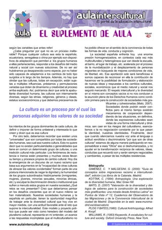 11 • En MARCHAEl Suplemento de Aula Intercultural • 11
según las variables que antes referí
¿Cabe preguntar por qué no es un proceso inalte-
rable? Porque cualquier cultura sea esta la española,
ecuatoriana, senegalesa o china por ejemplo son disposi-
tivos de adaptación que permiten a los grupos humanos
a ellas pertenecientes, responder a los desafíos del medio
natural y social con nuevas soluciones. De no ser así
hubiéramos ya desaparecido como especie, por no haber
sido capaces de adaptarnos a los cambios de todo tipo
surgidos a lo largo de los tiempos. Además, no hay que
olvidar que las culturas, todas sin excepción, están suje-
tas a múltiples influencias, préstamos y permutaciones
variadas que dotan de dinamismo y creatividad al proceso
arriba explicado. Así, podríamos decir que ante la apabu-
llante diversidad humana, las culturas son internamente
diversas, según las etnias, religiones, géneros y clases,
estatus socioeconómicos y que debemos precavernos de
los intentos de los grupos dominantes de cada cultura, de
definir o imponer de forma unilateral y interesada lo que
creen y dicen que es esa cultura
Por otro lado, deberíamos recordar que existen unos
"universales" que son compartidos por todas las socieda-
des humanas, sea cual sea nuestra cultura. Esto no quiere
decir que no existan particularidades o generalidades que
tiene en común un determinado grupo de culturas, o una
tradición cultural más particular. Los fenómenos de resis-
tencia e inercia están presentes y muchas veces llevan
su tiempo y procesos propios de cambio cultural. Hoy día
la emergencia de un discurso de un nuevo racismo que
basa sus argumentos en la "incapacidad de otras culturas
de abrazar los valores occidentales" forman parte de una
postura intencionada de negar la dignidad y la humanidad
de los grupos subordinados históricamente (inmigrantes,
mujeres, jóvenes, minorías sexuales, minorías étnicas,
etc.) y exculpar la discriminación directa o institucional que
sufren a menudo estos grupos en nuestra sociedad.¿Qué
retos se nos presentan? Creo que deberíamos pensar
en los desafíos crecientes que en el nuevo milenio se
han materializado. Nuestras sociedades humanas y la
española en particular, tienen la oportunidad magnífica
de trabajar ante la diversidad cultural que hoy vive en
mayor medida, con una actitud favorable ante el reto que
supone la interculturalidad. Este modelo y proyecto polí-
tico que puede ser visto como heredero del modelo del
pluralismo cultural, representa en mí entender, un avance
a las respuestas incompletas que el multiculturalismo no
ha podido ofrecer en el sentido de la convivencia de todas
las formas de vida, conducta y cognición.
La sociedad española enfrenta hoy una enorme
presión homogeneizadora, en contextos cada vez más
multiculturales y heterogéneos que van desde la escuela,
al barrio, al lugar de trabajo, etc. acelerada por el proceso
de la mundialización y el desplazamiento de personas
migrantes en búsqueda de mejores condiciones de vida,
de libertad, etc. Esa aportación solo será beneficiosa si
somos capaces de reconocer en ella la contribución de
hacernos ver la posibilidad de formulación y elaboración
de nuevas ideas y respuestas a los cambios culturales,
sociales, económicos que el medio natural y social nos
seguirá marcando. El respeto intercultural y la diversidad
en sí misma son conceptos vacíos si no nos conducen a
la asunción plena de los Derechos Humanos como condi-
ción primera para la construcción de sociedades más gra-
tificantes y cohesionadas (Mato, 2007).
Sociedades donde podrán existir con-
flictos pero al mismo tiempo existirán
mecanismos de cooperación depen-
diendo de las situaciones, en definitiva,
donde las expresiones culturales sean
vistas de una forma intercultural y diná-
mica, sen caer en los riesgos del culturalismo, esencia-
lismos o la no negociación constante por la que pasan
la identidad, nuestras identidades. Finalmente, decir
que cuando silenciamos nuestra voz ante el lenguaje o
actitud xenófoba o discriminatoria "por que son de otras
culturas" estamos de alguna manera participando en res-
ponsabilizar a eses "Otros" eso sí deshumanizados, y no
ayudar en la transformación recíproca de valores, ideas,
conductas que recuerdo son y serán siempre negociables
y cambiantes, a pesar de las múltiples resistencias.
Bibliografía:
GIMÉNEZ, C. Y MALGESINI, G. (2000): "Guía de
conceptos sobre migraciones racismo e interculturali-
dad", edición Los libros de la Catarata, Madrid.
KOTTAK, C. (1994): Antropología. Una exploración
de la diversidad humana, Mac Graw Hill.
MATO, D. (2007) "Valoración de la diversidad y diá-
logos de saberes para la construcción de sociedades
más gratificantes: una mirada desde América Latina" en
Puntos de Vista nº 12, Cuadernos del Observatorio de
las Migraciones y de la Convivencia Intercultural de la
ciudad de Madrid. Disponible en la web: www.munima-
drid.es/observatorio
PLOG Y BATES (1980): Cultural Antrhropology. Alfred
A. Knopf.
WILLIAMS, R. (1983) Keywords. A vocabulary for cul-
ture and society. Oxford University Press, New York.
La cultura es un proceso por el cual las
personas adquirien los valores de su sociedad
www.aulaintercultural.org
 