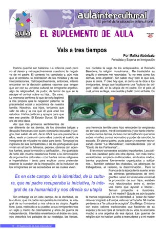 • 1212 • El Suplemento de Aula Intercultural
Habría querido ser bailarina. La infancia pasó pero
no el deseo y retrospectivamente cuestiono la negati-
va de mi padre. El contexto ha cambiado y, aún más
que el contexto, la orientación de las miradas y de las
interpretaciones. Retrospectivamente, entonces, intento
encontrar en la decisión paterna razones que tengan
que ver con su universo cultural de inmigrante argelino,
algo de religiosidad, de pudor, de temor de que se le
escape el control sobre su hija... En vano.
La memoria confirma lo que de niña legitimó
a mis propios ojos la negación paterna: la
precariedad social y económica de nuestra
familia. Nosotros, sus hijos, teníamos que
salir de ello y la vía que él veía eran los
estudios. Había políticas y apoyos para que
eso sea posible. El Estado Social. El baile
era de otra clase.
Así que mis primeros sentimientos de
ser diferente de los demás, de los chavales belgas y
después franceses con quien compartía escuelas y jue-
gos, han salido de ahí, de lo difícil que era parecerse a
ellos, vestir y consumir como ellos cuando el sueldo de
inmigrante de mi padre no daba para tanto. Tampoco los
ingresos de sus compatriotas o de los portugueses que
vivían en el barrio. Mineros, peones, obreros con acen-
tos fuertes, poca formación y calificación... He guardado
de todo ello mucha resistencia frente a la convocación
de argumentos culturales - con fuertes raíces religiosas
e imperialistas - tanto para explicar como pretender
resolver la cuestión de la integración, de la inclusión de
los inmigrantes en las sociedades en las cuales viven.
Sin embargo es en este campo, de la identidad, de
la cultura, que mi padre recuperaba la iniciativa, lo inte-
gral de su humanidad y nos ofrecía su utopía: Argelia
libre, justa, restituida a su pueblo, a sus inmigrantes tras
un siglo y medio de colonialismo y años de guerra de
independencia. Intentaba enseñarnos el árabe en casa,
nos describía los paisajes de su nostalgia, las fiestas,
nos contaba la saga de los antepasados, el Reinado
Berebere, la religión musulmana... Me trasladaba su
orgullo y siempre me recordaba: "tu no eres como los
demás, eres argelina". Sin saber muy bien lo que era,
pues lo creía. Y creo hoy que, si como se le dice a los
inmigrantes, tengo que localizarme una "cultura de ori-
gen", está allí, en la utopía de mi padre. En el país al
cual jamás se llega, inaccesible y bello como el baile. Es
una herencia terrible pero hizo retroceder la vergüenza
de ser casi pobre, me di consistencia y por tanto interlo-
cución con los demás, incluso con la institución que tenía
sobre mi niñez control normativo y poder de sanción, la
escuela. En plena guerra, pude pasar un examen recha-
zando cantar "La Marseillesa", reemplazándola por el
"Canto de los Partisanos"...
Eran micro-consensos sociales importantes. Las poli-
cías nos cazaban pero era otra época, con más trans-
versalidades: empleos multirraciales, sindicatos mixtos,
barrios populares fuertemente organizados y solida-
rios... También estaban las chabolas, los albergues de
trabajadores, el racismo, la discriminación... Pero la
Francia de la época tenía suerte: eran
las primeras generaciones de inmi-
grantes, veían en la escuela universal
la promoción de sus hijos, estaban
muy relacionados entre si, tenían
una tierra que ayudar a liberar...
Tenían proyecto e ilusiones.
¿Y mi madre? Quizás es aún la parte
la menos negociada de mi identidad, a pesar de haber
otra vez migrado a Europa, esta vez a España. Mi madre
pertenecía a "la cultura de acogida". Era Belga. Cristiana
con estos valores tradicionales que haciendo de su
esposo y de sus hijos el corazón de su vida, la acercaba
mucho a una argelina de esa época. Las guerras de
religión aún no habían vuelto a reanudarse y a mi madre
Vals a tres tiempos
Por Malika Abdelaziz
Periodista y Experta en Inmigración
Es en este campo, de la identidad, de la cultu-
ra, que mi padre recuperaba la iniciativa, lo inte-
gral de su humanidad y nos ofrecía su utopía
 