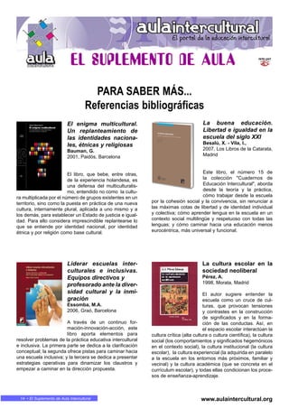 En MARCHA • 1414 • El Suplemento de Aula Intercultural
PARA SABER MÁS...
Referencias bibliográficas
www.aulaintercultural.org
El enigma multicultural.
Un replanteamiento de
las identidades naciona-
les, étnicas y religiosas
Bauman, G.
2001, Paidós, Barcelona
El libro, que bebe, entre otras,
de la experiencia holandesa, es
una defensa del multiculturalis-
mo, entendido no como la cultu-
ra multiplicada por el número de grupos existentes en un
territorio, sino como la puesta en práctica de una nueva
cultura, internamente plural, aplicada a uno mismo y a
los demás, para establecer un Estado de justicia e igual-
dad. Para ello considera imprescindible replantearse lo
que se entiende por identidad nacional, por identidad
étnica y por religión como base cultural.
La buena educación.
Libertad e igualdad en la
escuela del siglo XXI
Besalú, X. - Vila, I.,
2007, Los Libros de la Catarata,
Madrid
Este libro, el número 15 de
la colección "Cuadernos de
Educación Intercultural", aborda
desde la teoría y la práctica,
cómo trabajar desde la escuela
por la cohesión social y la convivencia, sin renunciar a
las máximas cotas de libertad y de identidad individual
y colectiva; cómo aprender lengua en la escuela en un
contexto social multilingüe y respetuoso con todas las
lenguas; y cómo caminar hacia una educación menos
eurocéntrica, más universal y funcional.
Liderar escuelas inter-
culturales e inclusivas.
Equipos directivos y
profesorado ante la diver-
sidad cultural y la inmi-
gración
Essomba, M.A.
2006, Graó, Barcelona
A través de un continuo for-
mación-innovación-acción, este
libro aporta elementos para
resolver problemas de la práctica educativa intercultural
e inclusiva. La primera parte se dedica a la clarificación
conceptual; la segunda ofrece pistas para caminar hacia
una escuela inclusiva; y la tercera se dedica a presentar
estrategias operativas para dinamizar los claustros y
empezar a caminar en la dirección propuesta.
La cultura escolar en la
sociedad neoliberal
Pérez, A.
1998, Morata, Madrid
El autor sugiere entender la
escuela como un cruce de cul-
turas, que provocan tensiones
y contrastes en la construcción
de significados y en la forma-
ción de las conductas. Así, en
el espacio escolar interactúan la
cultura crítica (alta cultura o cultura científica), la cultura
social (los comportamientos y significados hegemónicos
en el contexto social), la cultura institucional (la cultura
escolar), la cultura experiencial (la adquirida en paralelo
a la escuela en los entornos más próximos, familiar y
vecinal) y la cultura académica (que se concreta en el
currículum escolar), y todas ellas condicionan los proce-
sos de enseñanza-aprendizaje.
 