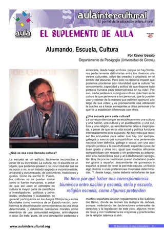 El Suplemento de Aula Intercultural • 3
¿Qué es esa cosa llamada cultura?
La escuela es un edificio, fácilmente reconocible a
pesar de su diversidad. La cultura, no: ni siquiera es un
objeto, que podamos poseer o no, ni un club del que se
es socio o no, ni un listado sagrado e incontrovertible,
ancestral y consensuado, de costumbres, tradiciones y
gustos. Como ha escrito R. Pulido,
las culturas no se pueden contar
como si fueran manzanas, a pesar
de que así usen el concepto de
cultura la mayor parte de científicos
e investigadores, políticos y perio-
distas, profesores y ciudadanos en
general: participamos en los Juegos Olímpicos y en los
Mundiales como miembros de un Estado-nación, com-
batimos la discriminación como miembros de una etnia
determinada, y debatimos cuestiones morales como
miembros de una comunidad religiosa, antirreligiosa
o laica. Se trata, pues, de una concepción poderosa y
enraizada, desde luego errónea, porque no hay fronte-
ras perfectamente delimitadas entre los diversos uni-
versos culturales, salvo las creadas a propósito en el
ámbito del discurso. Pero esto no debería impedir que
podamos proclamar con rotundidad que la cultura "es
conocimiento, capacidad y actitud de que dispone toda
persona humana para desenvolverse en su vida". Por
eso, nadie pertenece a ninguna cultura, más bien es la
cultura la que pertenece a las personas, que la pueden
usar y recrear de la manera que estimen oportuno a lo
largo de sus vidas, y es precisamente esa utilización
la que les va a hacer semejantes a otras personas y la
que va a establecer diferencias con otras.
¿Una escuela para cada cultura?
La correspondencia que se establece entre una cultura
y una nación, una cultura y un pueblo/etnia, y una cul-
tura y una religión, es sencillamente falsa e inapropia-
da, a pesar de que en la vida social y política funcione
interesadamente este supuesto. No hay más que repa-
sar las encuestas para saber que hay, por ejemplo,
gallegos y vascos que compatibilizan una pertenencia
nacional bien definida, gallega o vasca, con una ads-
cripción jurídica a la nación/Estado española (unos de
buen grado y otros no), igual que muchos africanos
compatibilizan con respeto y sin problemas su adscrip-
ción a la nación/etnia peul y al Estado/nación senega-
lés. Hoy día pocos cuestionan que un ciudadano pueda
ser gitano y español, descendiente de guineanos y
español, a pesar de tener la piel más oscura, un léxico
algo distinto o unas preferencias musicales determina-
das. Y, desde luego, nadie debería extrañarse de que
muchos españoles acudan regularmente a los Salones
del Reino, donde se reúnen los testigos de Jehová,
aunque, violentando las declaraciones universales de
derechos y la legislación de este país, algunos miren
de reojo y con hostilidad a los creyentes y practicantes
de la religión islámica o sikh.
No tiene por qué haber una correspondencia
biunívoca entre nación y escuela, etnia y escuela,
religión escuela, como algunos pretenden
Alumando, Escuela, Cultura
Por Xavier Besalú
Departamento de Pedagogía (Universidad de Girona)
www.aulaintercultural.org
 