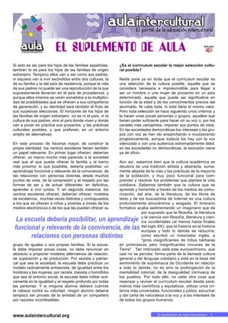 El Suplemento de Aula Intercultural • 5
Si esto es así para los hijos de las familias españolas,
también lo es para los hijos de las familias de origen
extranjero. Tampoco ellos van a ser como sus padres,
ni siquiera van a vivir escindidos entre dos culturas, la
de su familia y la del país de residencia, porque la vida
de sus padres no puede ser una reproducción de la que
supuestamente llevarían en el país de procedencia, y
porque ellos mismos se verán sometidos a la multiplici-
dad de posibilidades que se ofrecen a sus compañeros
de generación, y su identidad será también el fruto de
sus sucesivas elecciones. El horizonte de los hijos de
las familias de origen extranjero no es ni el país, ni la
cultura de sus padres, sino el país donde viven y donde
van a poner en práctica sus proyectos, y las prácticas
culturales posibles, y que prefieran, en un entorno
amplio de alternativas.
En este proceso de hacerse mayor, de construir la
propia identidad, los centros escolares tienen también
un papel relevante. En primer lugar ofrecen, deberían
ofrecer, un marco mucho más parecido a la sociedad
real que el que pueda ofrecer la familia y el barrio
más próximo, lo que posibilita, debería posibilitar, un
aprendizaje funcional y relevante de la convivencia, de
las relaciones con personas distintas desde muchos
puntos de vista, de la compresión y el respeto por las
formas de ser y de actuar diferentes: en definitiva,
aprender a vivir juntos. Y, en segunda instancia, los
centros escolares ofrecen, deberían ofrecer, modelos
de excelencia, muchas veces distintos y contrapuestos
a los que se ofrecen a niños y jóvenes a través de los
medios electrónicos o de los que les puedan ofrecer su
grupo de iguales o sus propias familias. Si la escue-
la debe imponer pocas cosas, no debe renunciar en
absoluto a proponer modelos alternativos de relación,
de superación y de producción. Por sexista y patriar-
cal que sea la sociedad, la escuela debe practicar un
modelo radicalmente antisexista, de igualdad entre los
hombres y las mujeres; por racista, clasista u homófobo
que sea el entorno social, la escuela debe militar acti-
vamente en la igualdad y el respeto profundo por todas
las personas. Y si ninguna alumna debiera cubrirse
la cabeza contra su voluntad, ningún alumno debería
tampoco ser privado de la amistad de un compañero
por razones inconfesables.
¿Es el currículum escolar la mejor selección cultu-
ral posible?
Nadie pone ya en duda que el currículum escolar es
una selección de la cultura posible, aquella que se
considera necesaria e imprescindible para llegar a
ser un hombre o una mujer de provecho en un país
determinado, aquella que puede ser significativa en
función de la edad y de los conocimientos previos del
alumnado. Ni cabe toda, ni toda tiene el mismo valor.
Pero toda selección se hace siguiendo unos criterios y
la hacen unas pocas personas o grupos, aquellos que
tienen poder suficiente para hacer oír su voz o, por los
canales más variopintos, imponer sus puntos de vista.
En las sociedades democráticas los intereses y los gru-
pos con voz se han ido ensanchando e incorporando
progresivamente, aunque todavía los hay con la voz
silenciada o con una audiencia extremadamente débil;
en las sociedades no democráticas, la exclusión viene
ya de oficio.
Aún así, sabemos bien que la cultura académica es
deudora de una tradición elitista y abstracta, suma-
mente alejada de la vida y las prácticas de la mayoría
de la población, y muy poco funcional para com-
prender y resolver los problemas que plantea la vida
cotidiana. Sabemos también que la cultura que se
aprende y transmite a través de los medios de comu-
nicación, del arte, de la literatura, de los libros de
texto y de los buscadores de Internet es una cultura
profundamente etnocéntrica y sesgada. El itinerario
formativo acaba sedimentando un imaginario que da
por supuesto que la filosofía, la literatura
y la ciencia son filosofía, literatura y cien-
cia occidentales (al menos hasta finales
del siglo XX); que la historia es la historia
europea y todo lo demás se reduciría,
como escribió un historiador inglés, a
"giros insignificantes de tribus bárbaras
en pintorescos pero insignificantes rincones de la
Tierra" . Tan imbricado está este eurocentrismo, que
casi no se percibe: forma parte de la llamada cultura
general y del lenguaje cotidiano y está en la base del
sentimiento de supremacía de Occidente en relación
a todo lo demás; no es sino la prolongación de la
mentalidad colonial, de la desigualdad intrínseca de
los pueblos. Por todo ello, no cabe otra cosa que
repensar y revisar el currículum escolar desde pará-
metros más científicos y equitativos, utilizar unos cri-
terios más universales, funcionales y justos, escuchar
y dar carta de naturaleza a la voz y a los intereses de
de todos los grupos humanos.
La escuela debería posibilitar, un aprendizaje
funcional y relevante de la convivencia, de las
relaciones con personas distintas
www.aulaintercultural.org
 