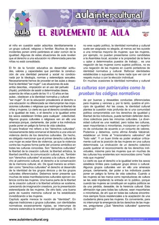El Suplemento de Aula Intercultural • 7
el niño en cuestión están adscritos identitariamente a
un grupo cultural, religioso o familiar. Muchos de estos
incidentes ponen entre paréntesis el valor común de la
igualdad. Algunas de estas situaciones de aula revelan
que el derecho a una educación no diferenciada para las
niñas no está consolidado.
El fin de la función educativa es desarrollar actitu-
des, valores y capacidades que permitan la construc-
ción de una identidad personal y social no condicio-
nada por la ideología, normas y estereotipos sexuales.
Necesariamente hemos de proceder en las aulas a desac-
tivar la identidad "ser mujer". Las situaciones de aula
arriba descritas, -imposición en el uso del pañuelo
(hiyab), prohibición de asistir a determinadas clases,
ausencia de niñas a partir de los 11 o 12 años en las
aulas-, obedecen a la identidad normativa y cultural
"ser mujer". Si en la educación prevaleciera el derecho a
una educación no diferenciada se interrumpirían las impo-
siciones culturales o religiosas que restringen la libertad de
niñas y mujeres. Lo cierto es que el derecho constitucional
a la igualdad de trato, o el derecho a la igualdad entre
los sexos establecen límites para cualquier colectividad.
Algunos grupos culturales o religiosos ven en ello una
amenaza porque, ciertamente, dar poder a los individuos
puede poner en peligro la forma de vida colectiva.
Si para finalizar me refiero a los "derechos culturales",
necesariamente debo enmarcar el derecho a una vida sin
violencia dentro de los derechos culturales. De hecho,
es obligado mencionar que el primer derecho cultural de
una mujer es estar libre de violencia, ya que la violencia
contra las mujeres forma parte del universo simbólico en
todas las culturas conocidas. Son "derechos culturales"
la libertad de la creación cultural, la libertad artística, la
libertad científica, la comunicación cultural, etc. También
son "derechos culturales" el acceso a la cultura, el dere-
cho al patrimonio cultural, el derecho a la conservación
de la memoria cultural, etc. De igual manera se entien-
den como "derechos culturales" el derecho al desarrollo
de la identidad de los grupos étnicos y de los grupos
culturales diferenciados. Debemos tener presente que
muchas de estas manifestaciones culturales ejercen vio-
lencia contra las mujeres. Una buena parte de la libertad
de la creación cultural o la libertad artística se sostiene,
careciendo de imaginación creadora, por la presentación
estereotipada de las mujeres. De otro lado, una buena
parte de nuestra memoria cultural se ha estabilizado
invisibilizando a las mujeres.
Capítulo aparte merece la noción de "identidad". En
algunas tradiciones o grupos culturales, con identidades
normativas excesivamente rígidas, se interrumpe de
manera sistemática la emergencia del sujeto político. Si
no eres sujeto político, la identidad normativa y cultural
suele ser asignada no elegida, al menos así les sucede
a una inmensa mayoría de mujeres: que las mujeres,
por ejemplo, no puedan presentarse como candidatas
a la Asamblea local, acceder a la propiedad de la tierra
u optar a determinados puestos de trabajo… es una
negación de las mujeres como sujetos políticos, no es
una negación de las mujeres en cuanto portadoras de
identidad normativa y cultural. Reforzar identidades
establecidas o supuestas no tiene nada que ver con el
respeto mutuo o con la elección individual.
En muchas ocasiones la identidad normativa y cultural
da por buenas y deseables conductas diferenciadas
para mujeres y varones y, por lo tanto, quiebra el prin-
cipio de igualdad. Así las cosas, la identidad cultural
plantea la cuestión más profunda de si una comunidad
política comprometida con los derechos de igualdad y
libertad de los individuos, puede también defender dere-
chos colectivos para las minorías culturales. La diver-
sidad cultural es una realidad, pero todas las culturas,
sean mayoritarias o minoritarias, incorporan un reperto-
rio de conductas de acuerdo a un conjunto de valores.
Podemos y debemos, como afirma Amelia Valcárcel,
establecer un límite al "irracionalismo valorativo" del
"todo vale". Y un buen límite es poder analizar crítica-
mente cuál es la posición de las mujeres en una cultura
determinada. La vindicación de un derecho colectivo
puede quebrar el reconocimiento de los derechos indi-
viduales, máxime para las mujeres que en muchas de
las culturas hoy existentes son reconocidas como "nada
más que mujeres".
Lo cierto es que el derecho a la igualdad entre los sexos
establece límites para cualquier grupo étnico o cultural.
Algunos grupos culturales ven en ello una amenaza
porque, ciertamente, dar poder a los individuos puede
poner en peligro la forma de vida colectiva. Cuando a
las mujeres se las marca como reproductoras de cultura
se les está impidiendo la entrada en lo público, porque
cuando las mujeres se constituyen en sujetos políticos se
da una pérdida, deseable, de la herencia cultural. Esta
afirmación rige para todas las culturas, sean mayoritarias
o minoritarias, de ahí que en todas las culturas encontre-
mos siempre focos resistenciales a la aceptación de una
ciudadanía plena para las mujeres. Es conveniente, para
no interrumpir la emergencia de los derechos de las muje-
res, preguntarse ¿Qué "derechos culturales" queremos
preservar?
www.aulaintercultural.org
Las culturas son patriarcales como lo
prueban los códigos normativos
 