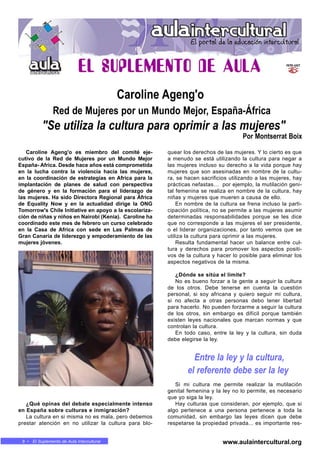 8 • El Suplemento de Aula Intercultural
Caroline Ageng'o es miembro del comité eje-
cutivo de la Red de Mujeres por un Mundo Mejor
España- Africa. Desde hace años está comprometida
en la lucha contra la violencia hacia las mujeres,
en la coordinación de estrategias en Africa para la
implantación de planes de salud con perspectiva
de género y en la formación para el liderazgo de
las mujeres. Ha sido Directora Regional para África
de Equality Now y en la actualidad dirige la ONG
Tomorrow's Chile Initiative en apoyo a la escolariza-
ción de niñas y niños en Nairobi (Kenia). Caroline ha
coordinado este mes de febrero un curso celebrado
en la Casa de Africa con sede en Las Palmas de
Gran Canaria de liderezgo y empoderamiento de las
mujeres jóvenes.
¿Qué opinas del debate especialmente intenso
en España sobre culturas e inmigración?
La cultura en si misma no es mala, pero debemos
prestar atención en no utilizar la cultura para blo-
quear los derechos de las mujeres. Y lo cierto es que
a menudo se está utilizando la cultura para negar a
las mujeres incluso su derecho a la vida porque hay
mujeres que son asesinadas en nombre de la cultu-
ra, se hacen sacrificios utilizando a las mujeres, hay
prácticas nefastas… por ejemplo, la mutilación geni-
tal femenina se realiza en nombre de la cultura, hay
niñas y mujeres que mueren a causa de ello.
En nombre de la cultura se frena incluso la parti-
cipación política, no se permite a las mujeres asumir
determinadas responsabilidades porque se les dice
que no corresponde a las mujeres el ser presidente,
o el liderar organizaciones, por tanto vemos que se
utiliza la cultura para oprimir a las mujeres.
Resulta fundamental hacer un balance entre cul-
tura y derechos para promover los aspectos positi-
vos de la cultura y hacer lo posible para eliminar los
aspectos negativos de la misma.
¿Dónde se sitúa el límite?
No es bueno forzar a la gente a seguir la cultura
de los otros. Debe tenerse en cuenta la cuestión
personal, si soy africana y quiero seguir mi cultura,
si no afecta a otras personas debo tener libertad
para hacerlo. No pueden forzarme a seguir la cultura
de los otros, sin embargo es difícil porque también
existen leyes nacionales que marcan normas y que
controlan la cultura.
En todo caso, entre la ley y la cultura, sin duda
debe elegirse la ley.
Si mi cultura me permite realizar la mutilación
genital femenina y la ley no lo permite, es necesario
que yo siga la ley.
Hay culturas que consideran, por ejemplo, que si
algo pertenece a una persona pertenece a toda la
comunidad, sin embargo las leyes dicen que debe
respetarse la propiedad privada... es importante res-
Caroline Ageng'o
Red de Mujeres por un Mundo Mejor, España-África
"Se utiliza la cultura para oprimir a las mujeres"
Por Montserrat Boix
www.aulaintercultural.org
Entre la ley y la cultura,
el referente debe ser la ley
 