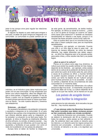 El Suplemento de Aula Intercultural • 9
petar la ley porque sirve para regular las relaciones
entre la gente.
Si alguien ha dejado su país natal para emigrar a
otro país, el deber de quien emigra es integrarse a la
comunidad. La comunidad no puede cambiar por un
individuo, es el individuo quien debe implicarse para
poder vivir en esa comunidad. Si hay emigrantes que
tienen una cultura específica, ellos han elegido emi-
grar a otros países, a España por ejemplo. Si soy de
Kenia y quiero vivir en España el gobierno español
no tiene porque permitirnos hacer lo mismo que hace-
mos en Kenia... ha sido nuestra elección y tenemos
que adaptarnos.
Entonces… ¿la clave?
Es necesario sensibilizar a la población inmigrante
y ayudarla a integrarse en la comunidad. Si un país
ha abierto las puertas a los inmigrantes es importante
que ofrezca además apoyo para su integración en
la sociedad. La situación no es fácil para nadie. Por
ejemplo, el clima en España es totalmente diferente
al clima africano, la comida, el sistema escolar… hay
muchas cosas que son diferentes, por lo que hay que
ayudarles y facilitarles el que puedan vivir como el
resto de la población en los países de adopción.
Europa tiene el deber de facilitar la integración
de esta gente, de sensibilizarlos, de darles medios.
Por ejemplo, en África no existe el invierno... ¿cómo
va a vivir la gente en Europa en invierno sin saber
cómo hacer para sobrevivir? Y también es necesario
sensibilizarles en relación a las leyes, porque si no
conocen las leyes actuarán contra la ley cada día.
Esto no quiere decir que si no conoces la ley pue-
des robar o hacer cualquier cosa, pero es importante
sensibilizarles.
Imaginemos, por ejemplo, un internado. Cuando
una niña o un niño deja la casa lo pasa mal… se
duerme de manera diferente, se come de manera
diferente, hay reglas diferentes que deben seguir-
se... es difícil de integrarse pero si la escuela ayuda,
para estos niñas y niños resulta más fácil y se puede
lograr.
¿Qué es para ti la cultura?
Pienso en la cultura como algo muy dinámico, la
cultura que existe hoy puede cambiar en tres meses,
depende de los factores... por ejemplo, antes estaba
dentro de la cultura de la población de Kenia el comer
pan sobre las cuatro de la tarde cada día, pero ahora
a causa de la pobreza es difícil, y muchas familias
no pueden siquiera comprar un trozo de pan para
comer, por tanto ha dejado de ser "cultura" porque
para muchas personas ya no es accesible... la cultu-
ra cambia y depende de las circunstancias de cada
comunidad en un momento dado.
Debe intentar evitarse las referencias a la cultura
porque es algo muy local... lo importante y el punto de
encuentro debe ser la ley. La cultura depende de la
región en la que has nacido, de la manera en la que
cada persona ha sido educada, de la escuela a la que
has ido... hay muchos aspectos.
¿Y que piensas sobre los Derechos Humanos?
Hay quien considera que deben revisarse porque
se han construido desde una mirada occidental…
Los Derechos Humanos son universales. Cuando
se elaboró la declaración del 48 se implicó a casi
todos los países y estos países se han adherido a
ella. No podemos decir que existe un derecho para
los blancos y un derecho para los negros porque los
derechos son universales… el derecho a la salud, a
la vivienda, el derecho a la vida, a la dignidad son
universales.
Los países de acogida tienen
que facilitar la integración
www.aulaintercultural.org
 