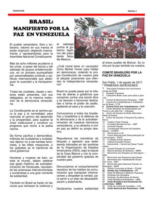 TRANSICIÓN PÁGINA 4
El pueblo venezolano, libre y so-
berano, retomó en sus manos el
poder originario, eligiendo masiva-
mente a representantes para la
Asamblea Nacional Constituyente.
Más de ocho millones acudieron a
las urnas, a pesar del boicot y del
sabotaje de grupos antidemocráti-
cos, en un proceso acompañado
por personalidades jurídicas y po-
líticas internacionales que atesti-
guan la suavidad y la transparen-
cia.
Todas las ciudades, clases y sec-
tores están presentes, con sus
delegados, en la máxima institu-
ción de la democracia venezola-
na.
La Constituyente es el camino pa-
ra la paz y la normalidad, para
reanudar el camino del desarrollo
y la prosperidad, para superar la
crisis institucional y construir un
programa que reúne a la patria
vecina.
De forma pacífica y democrática,
millones de ciudadanos y ciudada-
nas dijeron no a las bandas terro-
ristas, a las élites mezquinas, a
los golpistas ya la injerencia de
otros gobiernos.
Hombres y mujeres de bien, en
todo el mundo, deben celebrar
ese gesto histórico de autodeter-
minación de Venezuela, repudian-
do las amenazas intervencionistas
y sumándose a una gran corriente
de solidaridad.
También en Brasil se harán oír las
voces que rechazan la violencia y
el sabotaje
contra el go-
bierno legíti-
mo del presi-
dente Nico-
lás Maduro.
¿Cuál moral tiene un usurpador
como Michel Temer para hablar
en democracia, violando la pro-
pia Constitución de nuestro país
al adoptar posiciones que ofen-
den la independencia venezola-
na?
Brasil no puede pasar por la infa-
mia de aliarse a gobiernos que
conspiran contra una nación libre
y se asocian a facciones dedica-
das a tomar el poder de asalto,
apelando al caos y la coacción.
Convocamos a todos los brasile-
ños y brasileños a la defensa de
la democracia y de la autodeter-
minación de nuestros hermanos
venezolanos, a su derecho a vivir
en paz ya definir su propio des-
tino.
Repudiamos las maniobras de
bloqueo y agresión que están
siendo tramadas en las sombras
de la Organización de Estados
Americanos (OEA), bajo la batuta
de la Casa Blanca y con la com-
plicidad del gobierno golpista de
nuestro país.
Denunciamos el comportamiento
repulsivo de los medios de comu-
nicación que manipulan informa-
ciones y atropellan la verdad, pa-
ra servir a un plan de desestabili-
zación y aislamiento.
Declaramos nuestra solidaridad
al bravo pueblo de Bolívar. Su lu-
cha por la paz también es nuestra.
COMITÉ BRASILEÑO POR LA
PAZ EN VENEZUELA
San Pablo, 1 de agosto de 2017.
* PRIMERAS ADHESIONES
1. Articulação brasileira dos movimentos
sociais da ALBA
2. Brigadas Populares
3. Campanha Brasil Justo para todos e para
Lula
4. Central de Movimentos Populares – CMP
5. Central dos Trabalhadores e Trabalhado-
ras do Brasil – CTB
6. Central Única dos Trabalhadores – CUT
7. Centro Brasileiro de Solidariedade aos
Povos e Luta pela Paz – Cebrapaz
8. Centro de Estudos da Mídia Alternativa
Barão de Itararé
9. Centro de Estudos e Pesquisa Ruy Mauro
Marini
10. Coletivo Poder Popular
11. Conselho Mundial da Paz – CMP
12. Consulta Popular
13. Coordenação Nacional de Entidades
Negras – CONEN
14. Democracia no Ar
15. Fórum Nacional pela Democratização da
Comunicação – FNDC
16. Fundação Perseu Abramo
17. Instituto Astrojildo Pereira
18. Intersindical – Central da Classe Trabal-
hadora
19. Levante Popular da Juventude
20. Marcha Mundial de Mulheres – MMM
21. Movimento dos Atingidos por Barragens –
MAB
22. Movimento dos Pequenos Agricultores
23. Movimento dos Trabalhadores Rurais
Sem Terra – MST
24. Movimento pela Soberania Popular na
Mineração – MAM
25. Partido Comunista do Brasil – PCdoB
26. Partido dos Trabalhadores – PT
27. Rede De Médicas e Médicos Populares
28. Sindicato dos Arquitetos
29. Sindicato dos Bancários de Santos
30. União Brasileira de Mulheres – UBM
31. União Brasileira dos Estudantes Se-
cundaristas – UBES
32. União da Juventude Socialista – UJS
33. União Nacional dos Estudantes – UNE
BRASIL:
MANIFIESTO POR LA
PAZ EN VENEZUELA
 