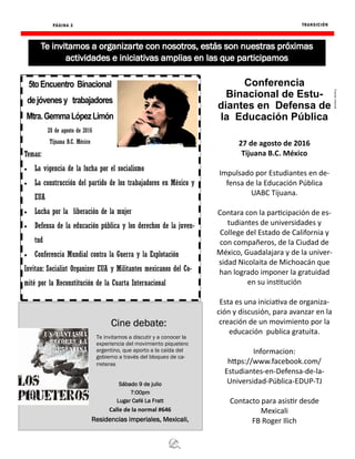 TRANSICIÓN
Fuente:Internet
PÁGINA 3
Cine debate:
Sábado 9 de julio
7:00pm
Lugar Café La Fratt
Calle de la normal #646
Residencias imperiales, Mexicali,
Te invitamos a discutir y a conocer la
experiencia del movimiento piquetero
argentino, que aporto a la caída del
gobierno a través del bloqueo de ca-
rreteras
5toEncuentro Binacional
dejóvenesy trabajadores
Mtra.GemmaLópezLimón
28 de agosto de 2016
Tijuana B.C. México
Temas:
 La vigencia de la lucha por el socialismo
 La construcción del partido de los trabajadores en México y
EUA
 Lucha por la liberación de la mujer
 Defensa de la educación pública y los derechos de la juven-
tud
 Conferencia Mundial contra la Guerra y la Explotación
Invitan: Socialist Organizer EUA y Militantes mexicanos del Co-
mité por la Reconstitución de la Cuarta Internacional
Conferencia
Binacional de Estu-
diantes en Defensa de
la Educación Pública
27 de agosto de 2016
Tijuana B.C. México
Impulsado por Estudiantes en de-
fensa de la Educación Pública
UABC Tijuana.
Contara con la participación de es-
tudiantes de universidades y
College del Estado de California y
con compañeros, de la Ciudad de
México, Guadalajara y de la univer-
sidad Nicolaita de Michoacán que
han logrado imponer la gratuidad
en su institución
Esta es una iniciativa de organiza-
ción y discusión, para avanzar en la
creación de un movimiento por la
educación publica gratuita.
Informacion:
https://www.facebook.com/
Estudiantes-en-Defensa-de-la-
Universidad-Pública-EDUP-TJ
Contacto para asistir desde
Mexicali
FB Roger Ilich
 