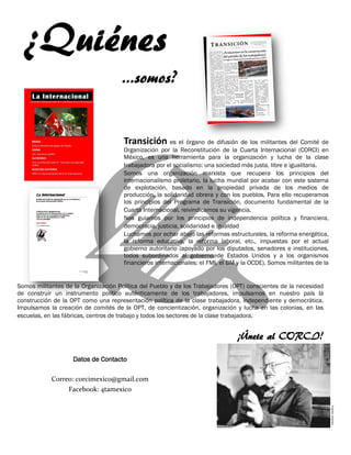 Datos de Contacto
Correo: corcimexico@gmail.com
Facebook: 4tamexico
Transición es el órgano de difusión de los militantes del Comité de
Organización por la Reconstitución de la Cuarta Internacional (CORCI) en
México, es una herramienta para la organización y lucha de la clase
trabajadora por el socialismo: una sociedad más justa, libre e igualitaria.
Somos una organización marxista que recupera los principios del
internacionalismo proletario, la lucha mundial por acabar con este sistema
de explotación, basado en la propiedad privada de los medios de
producción, la solidaridad obrera y con los pueblos. Para ello recuperamos
los principios del Programa de Transición, documento fundamental de la
Cuarta Internacional, reivindicamos su vigencia.
Nos guiamos por los principios de independencia política y financiera,
democracia, justicia, solidaridad e igualdad
Luchamos por echar abajo las reformas estructurales, la reforma energética,
la reforma educativa, la reforma laboral, etc., impuestas por el actual
gobierno autoritario (apoyado por los diputados, senadores e instituciones,
todos subordinados al gobierno de Estados Unidos y a los organismos
financieros internacionales: el FMI, el BM y la OCDE). Somos militantes de la
Fuente:Internet
Somos militantes de la Organización Política del Pueblo y de los Trabajadores (OPT) conscientes de la necesidad
de construir un instrumento político auténticamente de los trabajadores, impulsamos en nuestro país la
construcción de la OPT como una representación política de la clase trabajadora, independiente y democrática.
Impulsamos la creación de comités de la OPT, de concientización, organización y lucha en las colonias, en las
escuelas, en las fábricas, centros de trabajo y todos los sectores de la clase trabajadora.
¡Únete al CORCI!
 