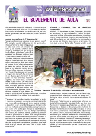 son demasiado peligrosas para ellos. Lo positivo es que
a diferencia de otros niños, en Pingüinos se van familia-
rizando con la naturaleza, no tienen miedo de las lom-
brices, no piensan, que son peligrosas, cuidan las plan-
tas, etc.".
Aurora, acompañante de 1° de preescolar
"Les pregunto siempre: ¿qué es lo que quieren hacer?
Por ejemplo, cuando estábamos con los germinados,
ellos querían ver el ciclo del agua que
es algo que vimos al principio del
curso y les encanta. Entonces se lo
adapto y aprenden por qué el agua
sirve para los germinados, por qué la
necesitan. Lo relaciono un poco, pero
a partir de lo que ellos quieran ver.
Todos los días por la tarde nos vamos
al jardín y toca el trabajo de la perma-
cultura: germinados, filtrar tierra, plan-
tar o regar. Ahora estamos traspasan-
do todas las piedras de aquí a oro
lugar, y van saliendo muchos anima-
les: cochinillas, babosas, lombrices. Y
van viendo: '¿las babosas son buenas
o no para las plantas?', 'las lombrices
sí son buenas para la tierra'. Y les
gusta ver los animales, tocarlos,
cogerlos, no tienen asco, no tienen
miedo. Pues si viene un niño nuevo
que no ha tenido tanto contacto con la
tierra, le cuesta, pero en seguida se
acostumbra. Y les gusta mucho aga-
rrar las lombrices, tocarlas, cuidar los
bichitos, ponerlos en lugar seguro. No
matan a ningún animal, no pisan una hormiga, no aplas-
tan la cochinilla. Es el cuidado de la naturaleza.
Y antes de ir al comedor me piden la vuelta por el jardín
y hacemos un paseo y como una aventura imaginando
que vamos a la montaña, y qué vamos a ver, a conocer,
a descubrir, y van aprendiendo jugando. Simplemente
con esa vueltecita antes del comedor, van aprendiendo.
Eso ya les sirve a ellos para trabajar el olor, trabajar el
tacto y ver qué planta es cada una. Porque las tratamos
con cuidado, las tocamos, olemos, ya saben que el olor
así se va quedando en tu mano. Y se trabajan muchos
sentidos, sólo en ese ratito van aprendiendo todo eso. Y
el cuidado de la planta, que hay que tratarla con cariño.
Y además se van aprendiendo los nombres de las plan-
tas: que si ésta es la hierbabuena, que luego sirve para
hacer té y así, sólo en ese ratito. Ellos lo piden, están
encantados."
Antonio y Francesco, Área de Desarrollo
Sustentabla:
Antonio: "La escuela es el Área Educativa y se divide
en sub-áreas: la psicopedagógica; cocina; limpieza;
operativa jurídica; y formación y producción y manteni-
miento en permacultura. Nosotros somos el equipo de
esta última, junto con los voluntarios. La permacultura
es una de las filosofías que mueven el proyecto. Es
más que un área. Sería todo. Nuestra función es el
mantenimiento (reparaciones que haya en la escuela,
cosas que haga falta poner, arreglar luz, agua, etc.) Y
la huerta, hacer un jardín con unas canalizaciones de
agua"
Francesco: "Más bien es la agroecología a lo que se
junta la bioconstrucción: canalizar todo, que todo sea
funcional en las cosas que hacemos. Las últimas cons-
trucciones se basan en bioconstrucción (material de
barro) e intentamos tener una producción para el curso
que viene. Ahora lo que hemos hecho ha sido reparar
los últimos salones, reconstruir la huerta, hacer la cap-
tación de agua. También tenemos una trampa de grasa
para las aguas grises: todo el agua de los lavabos va a
parar en el estanque y se depura para el agua de riego.
Esa agua vuelve a ser utilizable para regar. Es un poco
lo que significa permacultura: interconectar las varia-
ciones, la casa tiene mucho que ver con el jardín que
tienes afuera.
Recogida y transporte de las semillas cultivadas en la propia escuela
12 • El Suplemento de Aula Intercultural
www.aulaintercultural.org
 