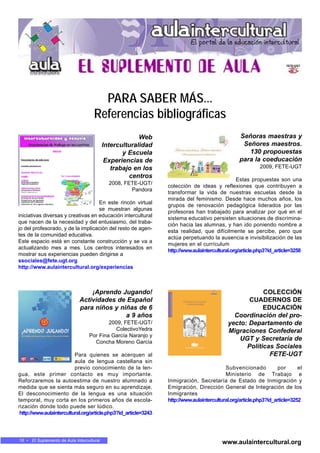 16 • El Suplemento de Aula Intercultural
www.aulaintercultural.org
PARA SABER MÁS...
Referencias bibliográficas
Web
Interculturalidad
y Escuela
Experiencias de
trabajo en los
centros
2008, FETE-UGT/
Pandora
En este rincón virtual
se muestran algunas
iniciativas diversas y creativas en educación intercultural
que nacen de la necesidad y del entusiasmo, del traba-
jo del profesorado, y de la implicación del resto de agen-
tes de la comunidad educativa.
Este espacio está en constante construcción y se va a
actualizando mes a mes. Los centros interesados en
mostrar sus experiencias pueden dirigirse a
ssociales@fete.ugt.org
http://www.aulaintercultural.org/experiencias
Señoras maestras y
Señores maestros.
130 propouestas
para la coeducación
2009, FETE-UGT
Estas propuestas son una
colección de ideas y reflexiones que contribuyen a
transformar la vida de nuestras escuelas desde la
mirada del feminismo. Desde hace muchos años, los
grupos de renovación pedagógica liderados por las
profesoras han trabajado para analizar por qué en el
sistema educativo persisten situaciones de discrimina-
ción hacia las alumnas, y han ido poniendo nombre a
esta realidad, que difícilmente se percibe, pero que
actúa perpetuando la ausencia e invisibilización de las
mujeres en el currículum
http://www.aulaintercultural.org/article.php3?id_article=3258
¡Aprendo Jugando!
Actividades de Español
para niños y niñas de 6
a 9 años
2009, FETE-UGT/
ColectivoYedra
Por Fina García Naranjo y
Concha Moreno García
Para quienes se acerquen al
aula de lengua castellana sin
previo conocimiento de la len-
gua, este primer contacto es muy importante.
Reforzaremos la autoestima de nuestro alumnado a
medida que se sienta más seguro en su aprendizaje.
El desconocimiento de la lengua es una situación
temporal, muy corta en los primeros años de escola-
rización donde todo puede ser lúdico.
http://www.aulaintercultural.org/article.php3?id_article=3243
COLECCIÓN
CUADERNOS DE
EDUCACIÓN
Coordinación del pro-
yecto: Departamento de
Migraciones Confederal
UGT y Secretaría de
Políticas Sociales
FETE-UGT
Subvencionado por el
Ministerio de Trabajo e
Inmigración, Secretaría de Estado de Inmigración y
Emigración, Dirección General de Integración de los
Inmigrantes
http://www.aulaintercultural.org/article.php3?id_article=3252
 