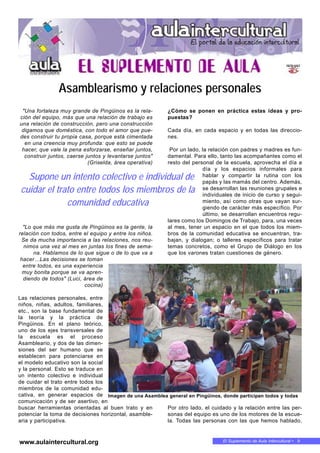 El Suplemento de Aula Intercultural • 9www.aulaintercultural.org
"Una fortaleza muy grande de Pingüinos es la rela-
ción del equipo, más que una relación de trabajo es
una relación de construcción, pero una construcción
digamos que doméstica, con todo el amor que pue-
des construir tu propia casa, porque está cimentada
en una creencia muy profunda: que esto se puede
hacer, que vale la pena esforzarse, enseñar juntos,
construir juntos, caerse juntos y levantarse juntos"
(Griselda, área operativa)
"Lo que más me gusta de Pingüinos es la gente, la
relación con todos, entre el equipo y entre los niños.
Se da mucha importancia a las relaciones, nos reu-
nimos una vez al mes en juntas los fines de sema-
na. Hablamos de lo que sigue o de lo que va a
hacer…Las decisiones se toman
entre todos, es una experiencia
muy bonita porque se va apren-
diendo de todos" (Luci, área de
cocina)
Las relaciones personales, entre
niños, niñas, adultos, familiares,
etc., son la base fundamental de
la teoría y la práctica de
Pingüinos. En el plano teórico,
uno de los ejes transversales de
la escuela es el proceso
Asambleario, y dos de las dimen-
siones del ser humano que se
establecen para potenciarse en
el modelo educativo son la social
y la personal. Esto se traduce en
un intento colectivo e individual
de cuidar el trato entre todos los
miembros de la comunidad edu-
cativa, en generar espacios de
comunicación y de ser asertivo, en
buscar herramientas orientadas al buen trato y en
potenciar la toma de decisiones horizontal, asamble-
aria y participativa.
¿Cómo se ponen en práctica estas ideas y pro-
puestas?
Cada día, en cada espacio y en todas las direccio-
nes.
Por un lado, la relación con padres y madres es fun-
damental. Para ello, tanto las acompañantes como el
resto del personal de la escuela, aprovecha el día a
día y los espacios informales para
hablar y compartir la rutina con los
papás y las mamás del centro. Además,
se desarrollan las reuniones grupales e
individuales de inicio de curso y segui-
miento, así como otras que vayan sur-
giendo de carácter más específico. Por
último, se desarrollan encuentros regu-
lares como los Domingos de Trabajo, para, una veces
al mes, tener un espacio en el que todos los miem-
bros de la comunidad educativa se encuentran, tra-
bajan, y dialogan; o talleres específicos para tratar
temas concretos, como el Grupo de Diálogo en los
que los varones tratan cuestiones de género.
Por otro lado, el cuidado y la relación entre las per-
sonas del equipo es uno de los motores de la escue-
la. Todas las personas con las que hemos hablado,
Supone un intento colectivo e individual de
cuidar el trato entre todos los miembros de la
comunidad educativa
Imagen de una Asamblea general en Pingüinos, donde participan todos y todas
Asamblearismo y relaciones personales
 