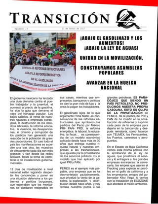 Suplemento . 6
¡ABAJO EL GASOLINAZO Y LOS
AUMENTOS!
¡ABAJO LA LEY DE AGUAS!
UNIDAD EN LA MOVILIZACIÓN,
CONSTRUYAMOS ASAMBLEAS
POPULARES
AVANZAR EN LA HUELGA
NACIONAL
11 de Enero de 2017 $2 00
El gobierno mexicano ha lanzado
una dura ofensiva contra el pue-
blo trabajador y la juventud, el
aumento al precio de la gasolina,
ha sido la gota que derramo el
vaso del hartazgo popular. Los
bajos salarios, la venta de nues-
tras riquezas a empresas extran-
jeras, la destrucción de los dere-
chos laborales, la reforma educa-
tiva, la violencia, las desaparicio-
nes, el cinismo y corrupción de
los políticos han generado una
reacción de la población de gran-
des proporciones. En casi todo el
país las manifestaciones se suce-
den una tras otra, las muestras
de descontento cada día son más
grandes: y van desde las redes
sociales, hasta la toma de carre-
teras o de instalaciones guberna-
mentales.
12 días de movilización a nivel
nacional están logrando desper-
tar las conciencias y poner en
una situación defensiva a los go-
biernos y partidos burgueses,
que esperaban que los mexica-
nos se quedaran resignados en
sus casas, mientras que em-
presarios, banqueros y políticos
se dan la gran vida de lujo y la
crisis la pagan los trabajadores.
El gasolinazo lejos de lo que
argumenta Peña Nieto, es con-
secuencia de las reformas es-
tructurales que aprobaron los
partidos del Pacto por México
PRI- PAN- PRD, la reforma
energética, la laboral, la educa-
tiva, la fiscal… es consecuen-
cia de un modelo económico
aplicado desde hace más de 30
años que entrega nuestra ri-
queza natural y nuestras em-
presas a las trasnacionales,
que apuesta por la privatización
de los servicios públicos. Es el
modelo que han aplicado por
igual PRI y PAN.
PEMEX es el ejemplo más pal-
pable, una empresa que se ha
desmantelado paulatinamente,
que privatizó la venta de la ga-
solina, la exploración y distri-
bución desde hace años, y hoy
remata nuestros pozos a las
grandes petroleras. ES PARA-
DÓJICO QUE SIENDO UN
PAÍS PETROLERO, NO PRO-
DUCIMOS NUESTRA PROPIA
GASOLINA, ESTO ES CULPA
DE LA PRIVATIZACIÓN de
PEMEX, de la política de PRI y
PAN de no invertir en la cons-
trucción de refinerías y exprimir
cada peso de la empresa para
dejarla en la bancarrota y des-
pués rematarla, como hicieron
con TELMEX, los Ferrocarriles,
los Puertos, carreteras y aero-
puertos.
En el Estado de Baja California
vemos esta misma política con
la aprobación de la ley de
aguas, que privatizara el servi-
cio y lo entregara a las grandes
empresas extranjeras: la cerve-
cería, las empres que usaran el
Fracking para explotar el petró-
leo en el golfo de california y a
los empresarios amigos del go-
bernador Kiko Vega, lo vemos
con la instalación de ECOZONE
que afectará el medio ambiente.
 