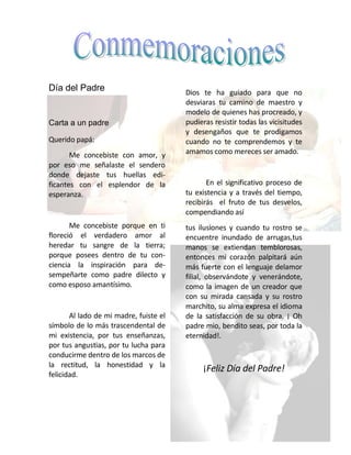 Día del Padre                           Dios te ha guiado para que no
                                        desviaras tu camino de maestro y
                                        modelo de quienes has procreado, y
Carta a un padre                        pudieras resistir todas las vicisitudes
                                        y desengaños que te prodigamos
Querido papá:                           cuando no te comprendemos y te
       Me concebiste con amor, y        amamos como mereces ser amado.
por eso me señalaste el sendero
donde dejaste tus huellas edi-
ficantes con el esplendor de la                En el significativo proceso de
esperanza.                              tu existencia y a través del tiempo,
                                        recibirás el fruto de tus desvelos,
                                        compendiando así
       Me concebiste porque en ti       tus ilusiones y cuando tu rostro se
floreció el verdadero amor al           encuentre inundado de arrugas,tus
heredar tu sangre de la tierra;         manos se extiendan temblorosas,
porque posees dentro de tu con-         entonces mi corazón palpitará aún
ciencia la inspiración para de-         más fuerte con el lenguaje delamor
sempeñarte como padre dilecto y         filial, observándote y venerándote,
como esposo amantísimo.                 como la imagen de un creador que
                                        con su mirada cansada y su rostro
                                        marchito, su alma expresa el idioma
       Al lado de mi madre, fuiste el   de la satisfacción de su obra. ¡ Oh
símbolo de lo más trascendental de      padre mio, bendito seas, por toda la
mi existencia, por tus enseñanzas,      eternidad!.
por tus angustias, por tu lucha para
conducirme dentro de los marcos de
la rectitud, la honestidad y la
                                             ¡Feliz Día del Padre!
felicidad.
 