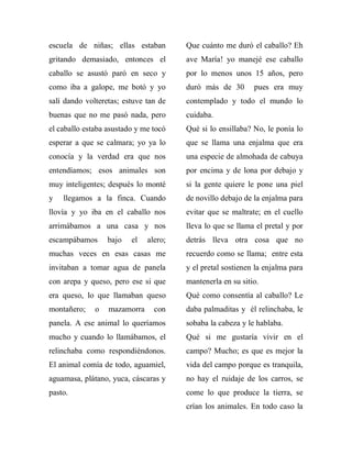 escuela de niñas; ellas estaban        Que cuánto me duró el caballo? Eh
gritando demasiado, entonces el        ave María! yo manejé ese caballo
caballo se asustó paró en seco y       por lo menos unos 15 años, pero
como iba a galope, me botó y yo        duró más de 30       pues era muy
salí dando volteretas; estuve tan de   contemplado y todo el mundo lo
buenas que no me pasó nada, pero       cuidaba.
el caballo estaba asustado y me tocó   Qué si lo ensillaba? No, le ponía lo
esperar a que se calmara; yo ya lo     que se llama una enjalma que era
conocía y la verdad era que nos        una especie de almohada de cabuya
entendíamos; esos animales son         por encima y de lona por debajo y
muy inteligentes; después lo monté     si la gente quiere le pone una piel
y   llegamos a la finca. Cuando        de novillo debajo de la enjalma para
llovía y yo iba en el caballo nos      evitar que se maltrate; en el cuello
arrimábamos a una casa y nos           lleva lo que se llama el pretal y por
escampábamos      bajo   el   alero;   detrás lleva otra cosa que no
muchas veces en esas casas me          recuerdo como se llama; entre esta
invitaban a tomar agua de panela       y el pretal sostienen la enjalma para
con arepa y queso, pero ese si que     mantenerla en su sitio.
era queso, lo que llamaban queso       Qué como consentía al caballo? Le
montañero;    o   mazamorra     con    daba palmaditas y él relinchaba, le
panela. A ese animal lo queríamos      sobaba la cabeza y le hablaba.
mucho y cuando lo llamábamos, el       Qué si me gustaría vivir en el
relinchaba como respondiéndonos.       campo? Mucho; es que es mejor la
El animal comía de todo, aguamiel,     vida del campo porque es tranquila,
aguamasa, plátano, yuca, cáscaras y    no hay el ruidaje de los carros, se
pasto.                                 come lo que produce la tierra, se
                                       crían los animales. En todo caso la
 