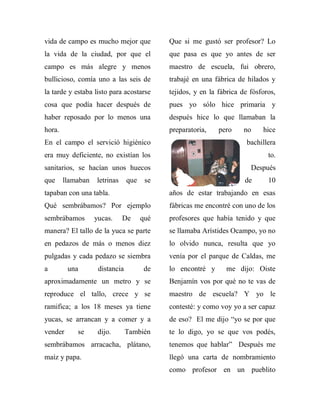vida de campo es mucho mejor que            Que si me gustó ser profesor? Lo
la vida de la ciudad, por que el            que pasa es que yo antes de ser
campo es más alegre y menos                 maestro de escuela, fui obrero,
bullicioso, comía uno a las seis de         trabajé en una fábrica de hilados y
la tarde y estaba listo para acostarse      tejidos, y en la fábrica de fósforos,
cosa que podía hacer después de             pues yo sólo hice primaria y
haber reposado por lo menos una             después hice lo que llamaban la
hora.                                       preparatoria,    pero    no     hice
En el campo el servició higiénico                                      bachillera
era muy deficiente, no existían los                                           to.
sanitarios, se hacían unos huecos                                       Después
que     llamaban   letrinas     que    se                             de      10
tapaban con una tabla.                      años de estar trabajando en esas
Qué sembrábamos? Por ejemplo                fábricas me encontré con uno de los
sembrábamos        yucas.     De      qué   profesores que había tenido y que
manera? El tallo de la yuca se parte        se llamaba Arístides Ocampo, yo no
en pedazos de más o menos diez              lo olvido nunca, resulta que yo
pulgadas y cada pedazo se siembra           venía por el parque de Caldas, me
a        una        distancia          de   lo encontré y      me dijo: Oiste
aproximadamente un metro y se               Benjamín vos por qué no te vas de
reproduce el tallo, crece y se              maestro de escuela? Y yo le
ramifica; a los 18 meses ya tiene           contesté: y como voy yo a ser capaz
yucas, se arrancan y a comer y a            de eso? El me dijo “yo se por que
vender      se      dijo.       También     te lo digo, yo se que vos podés,
sembrábamos arracacha, plátano,             tenemos que hablar” Después me
maíz y papa.                                llegó una carta de nombramiento
                                            como profesor en un pueblito
 