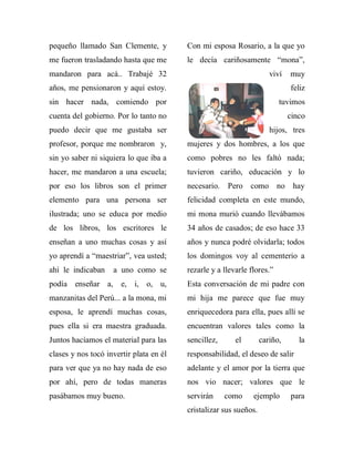 pequeño llamado San Clemente, y          Con mi esposa Rosario, a la que yo
me fueron trasladando hasta que me       le decía cariñosamente “mona”,
mandaron para acá.. Trabajé 32                                        viví   muy
años, me pensionaron y aquí estoy.                                           feliz
sin hacer nada, comiendo por                                             tuvimos
cuenta del gobierno. Por lo tanto no                                         cinco
puedo decir que me gustaba ser                                        hijos, tres
profesor, porque me nombraron y,         mujeres y dos hombres, a los que
sin yo saber ni siquiera lo que iba a    como pobres no les faltó nada;
hacer, me mandaron a una escuela;        tuvieron cariño, educación y lo
por eso los libros son el primer         necesario.   Pero como no hay
elemento para una persona ser            felicidad completa en este mundo,
ilustrada; uno se educa por medio        mi mona murió cuando llevábamos
de los libros, los escritores le         34 años de casados; de eso hace 33
enseñan a uno muchas cosas y así         años y nunca podré olvidarla; todos
yo aprendí a “maestriar”, vea usted;     los domingos voy al cementerio a
ahí le indicaban    a uno como se        rezarle y a llevarle flores.”
podía enseñar a, e, i, o, u,             Esta conversación de mi padre con
manzanitas del Perú... a la mona, mi     mi hija me parece que fue muy
esposa, le aprendí muchas cosas,         enriquecedora para ella, pues allí se
pues ella si era maestra graduada.       encuentran valores tales como la
Juntos hacíamos el material para las     sencillez,      el        cariño,      la
clases y nos tocó invertir plata en él   responsabilidad, el deseo de salir
para ver que ya no hay nada de eso       adelante y el amor por la tierra que
por ahí, pero de todas maneras           nos vio nacer; valores que le
pasábamos muy bueno.                     servirán     como     ejemplo       para
                                         cristalizar sus sueños.
 