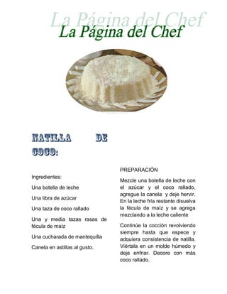 PREPARACIÓN
Ingredientes:
                               Mezcle una botella de leche con
Una botella de leche           el azúcar y el coco rallado,
                               agregue la canela y deje hervir.
Una libra de azúcar
                               En la leche fría restante disuelva
Una taza de coco rallado       la fécula de maíz y se agrega
                               mezclando a la leche caliente
Una y media tazas rasas de
fécula de maíz                 Continúe la cocción revolviendo
                               siempre hasta que espece y
Una cucharada de mantequilla   adquiera consistencia de natilla.
Canela en astillas al gusto.   Viértala en un molde húmedo y
                               deje enfriar. Decore con más
                               coco rallado.
 