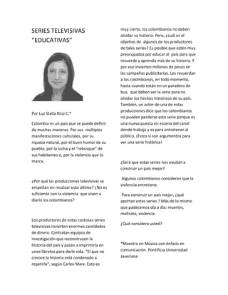 SERIES TELEVISIVAS                          muy cierto, los colombianos no deben
                                            olvidar su historia. Pero, ¿cuál es el
“EDUCATIVAS”                                objetivo de algunos de los productores
                                            de tales series? Es posible que estén muy
                                            preocupados por educar al país para que
                                            recuerde y aprenda más de su historia. Y
                                            por eso invierten millones de pesos en
                                            las campañas publicitarias. Les recuerdan
                                            a los colombianos, en todo momento,
                                            hasta cuando están en un paradero de
                                            bus, que deben ver la serie para no
                                            olvidar los hechos históricos de su país.
                                            También, un actor de una de estas
                                            producciones dice que los colombianos
Por Luz Stella Rico C.*
                                            no pueden perderse esta serie porque es
Colombia es un país que se puede definir    una nueva puesta en escena del canal
de muchas maneras. Por sus múltiples        donde trabaja y es para entretener al
manifestaciones culturales, por su          público. ¡Estos sí son argumentos para
riqueza natural, por el buen humor de su    ver una serie histórica!
pueblo, por la lucha y el “rebusque” de
sus habitantes o, por la violencia que lo
marca.                                      ¿Será que estas series nos ayudan a
                                            construir un país mejor?

                                             Algunos colombianos consideran que la
¿Por qué las producciones televisivas se
                                            violencia entretiene.
empeñan en recalcar esto último? ¿No es
suficiente con la violencia que viven a     Para construir un país mejor, ¿qué
diario los colombianos?                     aportan estas series ? Más de lo mismo
                                            que padecemos día a día: muertes,
                                            maltrato, violencia.
Los productores de estas costosas series
                                            ¿Qué considera usted?
televisivas invierten enormes cantidades
de dinero. Contratan equipos de
investigación que reconstruyen la
historia del país y pasan a imprimirla en   *Maestra en Música con énfasis en
unos libretos para darle vida. “El que no   comunicación. Pontificia Universidad
conoce la historia está condenado a         Javeriana
repetirla”, según Carlos Marx. Esto es
 