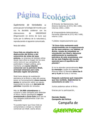 Al Director de Operaciones, José
Suplemento         de   Variedades    se
                                           Antonio Gutierrez al (571) 401-1400,
preocupa por la Ecología del mundo y por   internos 1002 y 1003.
eso ha decidido colaborar con las
ciberacciones      de       GREENPEACE     Al Vicepresidente Administrativo,
                                           Fernando Villarreal al (571) 401-1400,
(Organización sin ánimo de lucro que       interno 1102.
lucha por la defensa de la naturaleza.),
reproduciendo el siguiente comunicado.     Y pídeles respetuosamente que:

Nota del editor.                           “Si Coca-Cola realmente está
                                           comprometida con la supervivencia
                                           de los osos polares y su hábitat, el
                                           Ártico, rompa de inmediato su
Coca-Cola es cómplice de la
                                           vinculación con Shell y denuncie
destrucción del Ártico y del
                                           públicamente la explotación
exterminio de miles de osos
                                           petrolera de este ecosistema, uno
polares. La empresa de bebidas utiliza
                                           de los más frágiles del mundo,
desde hace años la imagen de los osos
                                           esencial para el equilibrio del
como ícono en sus campañas de
                                           planeta”.
publicidad e imagen pública, pero
mantiene una sucia relación
comercial con la petrolera Shell,          Si no te atienden personalmente deja
principal amenaza para esta                tu mensaje a quien te responda.
delicada región del planeta.               Procura hacer tu llamado entre las 9
                                           am y 6 pm de lunes a viernes.
Shell tiene planes de explotación
petrolera en el Ártico y este año piensa   Después cuéntanos qué respuesta
poner en funcionamiento cinco nuevos       que has recibido, dejándonos tu
pozos de extracción sobre sus aguas,       comentario en este link.
exponiendo la zona a un derrame de
petróleo imposible de remediar.            Juntos podemos salvar el Ártico.

Más de 34.000 colombianos se               Gracias por tu participación,
sumaron a esta campaña para defender
el Ártico. Ahora necesitamos seguir
presionando a Coca-Cola para que se        Hernán Nadal.
vea obligada públicamente a dar una
                                           Campaña del Ártico
respuesta.

Tú puedes lograr que Coca-Cola se
                                                   Campaña de
comprometa a romper su relación
comercial con Shell. Llama ahora:
 