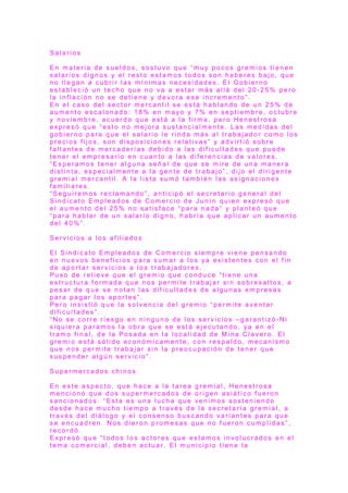 S a l a r i o s
E n m a t e r i a d e s u e l d o s , s o s t u v o q u e “ m u y p o c o s g r e m i o s t i e n e n
s a l a r i o s d i g n o s y e l r e s t o e s t a m o s t o d o s s o n h a b e r e s b a j o , q u e
n o l l e g a n a c u b r i r l a s m í n i m a s n e c e s i d a d e s . E l G o b i e r n o
e s t a b l e c i ó u n t e c h o q u e n o v a a e s t a r m á s a l l á d e l 2 0 - 2 5 % p e r o
l a i n f l a c i ó n n o s e d e t i e n e y d e v o r a e s e i n c r e m e n t o ” .
E n e l c a s o d e l s e c t o r m e r c a n t i l s e e s t á h a b l a n d o d e u n 2 5 % d e
a u m e n t o e s c a l o n a d o : 1 8 % e n m a yo y 7 % e n s e p t i e m b r e , o c t u b r e
y n o v i e m b r e , a c u e r d o q u e e s t á a l a f ir m a , p e r o H e n e s t r o s a
e x p r e s ó q u e “ e s t o n o m e j o r a s u s t a n c i a l m e n t e . L a s m e d i d a s d e l
g o b i e r n o p a r a q u e e l s a l a r i o l e r i n d a m á s a l t r a b a j a d o r c o m o l o s
p r e c i o s f i j o s , s o n d i s p o s i c i o n e s r e l a t i v a s ” y a d v i r t i ó s o b r e
f a l t a n t e s d e m e r c a d e r í a s d e b i d o a l a s d i f i c u l t a d e s q u e p u e d e
t e n e r e l e m p r e s a r i o e n c u a n t o a l a s d i f e r e n c i a s d e v a l o r e s .
“ E s p e r a m o s t e n e r a l g u n a s e ñ a l d e q u e s e m i r e d e u n a m a n e r a
d i s t i n t a , e s p e c i a l m e n t e a l a g e n t e d e t r a b a j o ” , d i j o e l d i r i g e n t e
g r e m i a l m e r c a n t i l . A l a l i s t a s u m ó t a m b i é n l a s a s i g n a c i o n e s
f a m i l i a r e s .
“ S e g u i r e m o s r e c l a m a n d o ” , a n t i c i p ó e l s e c r e t a r i o g e n e r a l d e l
S i n d i c a t o E m p l e a d o s d e C o m e r c i o d e J u n í n q u i e n e x p r e s ó q u e
e l a u m e n t o d e l 2 5 % n o s a t i s f a c e “ p a r a n a d a ” y p l a n t e ó q u e
“ p a r a h a b l a r d e u n s a l a r i o d i g n o , h a b r í a q u e a p l i c a r u n a u m e n t o
d e l 4 0 % ” .
S e r v i c i o s a l o s a f i l i a d o s
E l S i n d i c a t o E m p l e a d o s d e C o m e r c i o s i e m p r e v i e n e p e n s a n d o
e n n u e v o s b e n e f i c i o s p a r a s u m a r a l o s ya e x i s t e n t e s c o n e l f i n
d e a p o r t a r s e r v i c i o s a l o s t r a b a j a d o r e s .
P u s o d e r e l i e v e q u e e l g r e m i o q u e c o n d u c e “ t i e n e u n a
e s t r u c t u r a f o r m a d a q u e n o s p e r m i t e t r a b a j a r s i n s o b r e s a l t o s , a
p e s a r d e q u e s e n o t a n l a s d i f i c u l t a d e s d e a l g u n a s e m p r e s a s
p a r a p a g a r l o s a p o r t e s ” .
P e r o i n s i s t i ó q u e l a s o l v e n c i a d e l g r e m i o “ p e r m i t e a v e n t a r
d i f i c u l t a d e s ” .
“ N o s e c o r r e r i e s g o e n n i n g u n o d e l o s s e r v i c i o s – g a r a n t i z ó - N i
s i q u i e r a p a r a m o s l a o b r a q u e s e e s t á e j e c u t a n d o , ya e n e l
t r a m o f i n a l , d e l a P o s a d a e n l a l o c a l i d a d d e M i n a C l a v e r o . E l
g r e m i o e s t á s ó l i d o e c o n ó m i c a m e n t e , c o n r e s p a l d o , m e c a n i s m o
q u e n o s p e r m i t e t r a b a j a r s i n l a p r e o c u p a c i ó n d e t e n e r q u e
s u s p e n d e r a l g ú n s e r v i c i o ” .
S u p e r m e r c a d o s c h i n o s
E n e s t e a s p e c t o , q u e h a c e a l a t a r e a g r e m i a l , H e n e s t r o s a
m e n c i o n ó q u e d o s s u p e r m e r c a d o s d e o r i g e n a s i á t i c o f u e r o n
s a n c i o n a d o s . “ E s t a e s u n a l u c h a q u e v e n i m o s s o s t e n i e n d o
d e s d e h a c e m u c h o t i e m p o a t r a v é s d e l a s e c r e t a r í a g r e m i a l , a
t r a v é s d e l d i á l o g o y e l c o n s e n s o b u s c a n d o v a r i a n t e s p a r a q u e
s e e n c u a d r e n . N o s d i e r o n p r o m e s a s q u e n o f u e r o n c u m p l i d a s ” ,
r e c o r d ó .
E x p r e s ó q u e “ t o d o s l o s a c t o r e s q u e e s t a m o s i n v o l u c r a d o s e n e l
t e m a c o m e r c i a l , d e b e n a c t u a r . E l m u n i c i p i o t i e n e l a
 