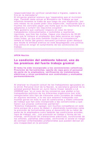 r e s p o n s a b i l i d a d d e v e r i f i c a r s a l u b r i d a d e h i g i e n e , c a d e n a d e
f r í o e n l a m e r c a d e r í a ” .
E l d i r i g e n t e g r e m i a l s o s t u v o q u e “ e s p e r a m o s q u e e l m u n i c i p i o
s i g a . T a m b i é n d e b e a c t u a r e l M i n i s t e r i o d e T r a b a j o ya q u e
n o s o t r o s t e n e m o s l a t r a b a d e q u e l u e g o d e u n a i n s p e c c i ó n , p o r
s e i s m e s e s n o s e p u e d e p e d i r o t r a i n s p e c c i ó n , i m p l i c a n d o q u e a
m u c h o s l e s c o n v i e n e p a g a r u n a m u l t a q u e n o e s i m p o r t a n t e y n o
a d a p t a r s e a c u m p l i r l o s r e q u i s i t o s e x i g i d o s ” .
“ N o s g u s t a r í a q u e c u a l q u i e r n e g o c i o e n c a s o d e t e n e r
t r a b a j a d o r e s i n d o c u m e n t a d o s o s o m e t i d o s a r e g í m e n e s
r i g u r o s o s , q u e t r a s l a s m u l t a s , l l e g u e u n a c l a u s u r a d e 3 0 - 6 0
d í a s q u e l e i n d i q u e a l e m p l e a d o r q u e d e b e p o n e r s e e n r e g l a ,
c o m o t o d o s , ya q u e e s t o t a m b i é n i n c i d e a l a c o m p e t e n c i a ” ,
s e ñ a l ó e l t it u l a r d e l g r e m i o m e r c a n t i l j u n i n e n s e q u i e n d e s t a c ó
q u e d e s d e l a e n t i d a d s i n d i c a l s e e s t á d e s p l e g a n d o u n a p o l í t i c a
m u y a c t i v a e n e x i g i r e l c u m p l i m e n t o d e l a s c o n d i c i o n e s d e
t r a b a j o .
/ / / / / / / / / / / / / / / / / / / / / / / / / / / / / / / / / / / / / / / / / / / / / / / / / / / / / / / / / / / / / / / / / / / / / / / / / / / / / / / / / / / / / / /
= = = = = = = = = = = = = = = = = = = = = = = = = = = = = = = = = = = = = = = = = = = = = = = = = = =
U P C N N a c i ó n
La condición del ambiente laboral, una de
las premisas del fuerte trabajo gremial
E l t e m a h a s i d o i n c o r p o r a d o a l a s c o n v e n c i o n e s c o l e c t i v a s .
P r o v i s i ó n d e h e r r a m i e n t a s , a p o r t e d e r o p a p a r a e l p e r s o n a l
d e p a r t e d e l a e m p l e a d o r a , v e r i f i c a c i ó n d e i n s t a l a c i o n e s
e l é c t r i c a s y o t r o s p a r á m e t r o s s o n c o n t r o l a d o s y e v a l u a d o s
p e r m a n e n t e m e n t e .
A l a n a l i z a r l a s i t u a c i ó n a c t u a l d e l o s t r a b a j a d o r e s a g r u p a d o s e n
l a U n i ó n P e r s o n a l C i v i l d e l a N a c i ó n , l a s e c r e t a r i a g e n e r a l d e l a
e n t i d a d g r e m i a l N a c i ó n e n J u n í n S o n i a V i s s e r d e t a l l ó a L A
V E R D A D q u e “ e n e l c a s o d e l o s c o n v e n i o s q u e a t a ñ e n a l o s
t r a b a j a d o r e s p ú b l i c o s d e l o s d i f e r e n t e s o r g a n i s m o s h a n s i d o
r e n e g o c i a d o s o t r o t i p o d e c l á u s u l a s c o m o j o r n a d a s d e t r a b a j o
e n a l g u n o s s e c t o r e s , a l a v e z q u e e s t a m o s t r a b a j a n d o c o n
m u c h a s g a n a s e n t o d o l o q u e e s c o n d i c i o n e s y m e d i o a m b i e n t e
d e t r a b a j o q u e h a n s i d o i n c o r p o r a d o a l a s c o n v e n c i o n e s y q u e
t i e n e n s u s p r o p i a s c o m i s i o n e s p a r i t a r i a s ” .
“ E s t a m o s t r a b a j a n d o – a g r e g ó - c o n m u c h o s c o m p a ñ e r o s e n e s t e
t e m a p o r q u e d e a p o c o s e d e b e n i r a t e n d i e n d o c u e s t i o n e s c o m o
l a p r o v i s i ó n d e h e r r a m i e n t a s p a r a e l d e s a r r o l l o d e s u l a b o r d e
p a r t e d e l a e m p l e a d o r a c o m o t a m b i é n l a s c o n d i c i o n e s a c o r d e s ,
r o p a d e t r a b a j o , e t c . , c o n p r o v i s i ó n e n t i e m p o y f o r m a d e l a s
m i s m a s , v e r i f i c a c i ó n d e i n s t a l a c i o n e s e l é c t r i c a s , c o n d i c i o n e s d e
l o s s i l l o n e s , p a n t a l l a s a d e c u a d a s , v e r i f i c a n d o s i e x i s t e e l r i e s g o
d e c o n t r a e r e n f e r m e d a d e s p r o f e s i o n a l e s q u e p u e d e n d e r i v a r e n
u n a i n c a p a c i d a d e n l a p e r s o n a ” .
 