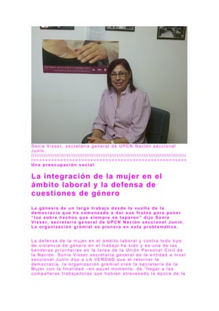 S o n i a V i s s e r , s e c r e t a r i a g e n e r a l d e U P C N N a c i ó n s e c c i o n a l
J u n í n .
/ / / / / / / / / / / / / / / / / / / / / / / / / / / / / / / / / / / / / / / / / / / / / / / / / / / / / / / / / / / / / / / / / / / / / / / / / / / / / / / / / / / / / / /
/ = = = = = = = = = = = = = = = = = = = = = = = = = = = = = = = = = = = = = = = = = = = = = = = = = = =
U n a p r e o c u p a c i ó n s o c i a l
La integración de la mujer en el
ámbito laboral y la defensa de
cuestiones de género
L a g é n e s i s d e u n l a r g o t r a b a j o d e s d e l a v u e l t a d e l a
d e m o c r a c i a q u e h a c o m e n z a d o a d a r s u s f r u t o s p a r a p o n e r
“ l u z s o b r e h e c h o s q u e s i e m p r e s e t a p a r o n ” d i j o S o n i a
V i s s e r , s e c r e t a r i a g e n e r a l d e U P C N N a c i ó n s e c c i o n a l J u n í n .
L a o r g a n i z a c i ó n g r e m i a l e s p i o n e r a e n e s t a p r o b l e m á t i c a .
L a d e f e n s a d e l a m u j e r e n e l á m b i t o l a b o r a l y c o n t r a t o d o t i p o
d e v i o l e n c i a d e g é n e r o e n e l t r a b a j o h a s i d o y e s u n a d e l a s
b a n d e r a s p r i o r i t a r i a s e n l a t a r e a d e l a U n i ó n P e r s o n a l C i v i l d e
l a N a c i ó n . S o n i a V i s s e r s e c r e t a r i a g e n e r a l d e l a e n t i d a d a n i v e l
s e c c i o n a l J u n í n d i j o a L A V E R D A D q u e a l r e t o r n a r l a
d e m o c r a c i a , l a o r g a n i z a c i ó n g r e m i a l c r e ó l a s e c r e t a r í a d e l a
M u j e r c o n l a f i n a l i d a d – e n a q u e l m o m e n t o - d e “ l l e g a r a l a s
c o m p a ñ e r a s t r a b a j a d o r a s q u e h a b í a n a t r a v e s a d o l a é p o c a d e l a
 