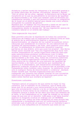 d i c t a d u r a y t e n í a n r e c e l o d e i n t e g r a r s e a l a a c t i v i d a d g r e m i a l o
e n p o d e r p a r t i c i p a r d e c h a r l a s , e n c u e n t r o s , t a l l e r e s y d e m á s ” .
“ C o n e l c o r r e r d e l o s a ñ o s – a g r e g ó - l a S e c r e t a r í a d e l a M u j e r s e
t r a n s f o r m ó e n l o q u e e s a c t u a l m e n t e l a s e c r e t a r í a d e I g u a l d a d
d e O p o r t u n i d a d e s y d e T r a t o q u e t a m b i é n e s t á c o n f o r m a d a p o r
c o m p a ñ e r o s v a r o n e s y q u e n o s p e r m i t i ó e n f r e n t a r l a i n t e g r a c i ó n
d e l a m u j e r e n e l á m b i t o l a b o r a l p e r o d e s d e u n a v i s i ó n a m p l i a ,
i n c l u y e n d o l a c u e s t i ó n d e g é n e r o ” .
D e s t a c ó q u e “ e l t r a b a j o f u e m u y f e c u n d o y t a n t o e s a s í q u e l a
a d m i n i s t r a c i ó n p ú b l i c a n a c i o n a l t i e n e p a r a t o d o s s u s
t r a b a j a d o r e s d e s d e l a d é c a d a d e l ´ 9 0 u n a l e g i s l a c i ó n a c e r c a d e
v i o l e n c i a l a b o r a l e n e l á m b i t o d e l t r a b a j o ” .
” U n a n e g o c i a c i ó n m u y d u r a ”
E s t o p e r m i t i ó a r t i c u l a r l a l e g i s l a c i ó n e n t o d o s l o s c o n v e n i o s
c o l e c t i v o s d e t r a b a j o q u e l a o r g a n i z a c i ó n s i n d i c a l f i r m a e n t o d o
e l á m b i t o d e l a a d m i n i s t r a c i ó n p ú b l i c a y o r g a n i s m o s
d e s c e n t r a l i z a d o s , e n a l g u n o s d e l o s c u a l e s s e p u d i e r o n i n c l u i r
c l á u s u l a s q u e e s t a b l e c í a n l a c r e a c i ó n d e u n a s u b c o m i s i ó n d e
i g u a l d a d d e o p o r t u n i d a d e s y d e t r a t o , p e r o p a s a r o n c i n c o a ñ o s
e n q u e “ l a e m p l e a d o r a n o s o l a m e n t e r e c o n o c i ó n u e s t r o s
p a r i t a r i o s e n e s e á m b i t o , s i n o q u e p u s o l o s p r o p i o s ” , d i j o S o n i a
V i s s e r q u i e n r e c o r d ó q u e “ f u e u n a n e g o c i a c i ó n m u y d u r a “ c o n
m u c h o s e m p l e a d o r e s e n v a r i o s o r g a n i s m o s p ú b l i c o s p a r a q u e
e s a s s u b c o m i s i o n e s p u d i e r a n c o n f o r m a r s e y p o r l o t a n t o
e m p e z a r a t r a b a j a r e n e s o s t e m a s q u e h a c í a n a l a i g u a l d a d d e
o p o r t u n i d a d e s y d e t r a t o . H o y, t o d o s l o s c o n v e n i o s c o l e c t i v o s
q u e f i r m a n u e s t r a o r g a n i z a c i ó n s i n d i c a l t i e n e n u n t í t u l o q u e
t r a t a a c e r c a d e l a c r e a c i ó n d e u n a c o m i s i ó n d e i g u a l d a d d e
o p o r t u n i d a d e s y d e t r a t o c o n p a r i t a r i o s q u e r e p r e s e n t a n a l
g r e m i o y a l a e m p l e a d o r a , c o n m e c a n i s m o s a c e i t a d o s p a r a
g e s t i o n a r c u a l q u i e r s i t u a c i ó n d e v i o l e n c i a q u e s e p l a n t e e n a l o s
t r a b a j a d o r e s t a n t o h o m b r e s c o m o m u j e r e s , n o s o l a m e n t e f í s i c a
s i n o a c u a l q u i e r f o r m a d e d i s c r i m i n a c i ó n o v i o l e n c i a ” , d e s t a c ó .
V i s s e r r e s a l t ó q u e “ m u c h a s o r g a n i z a c i o n e s q u e v e n í a n
t r a b a j a n d o c o n n o s o t r o s h a n p o d i d o i n s e r t a r e n s u s c o n v e n i o s
c o l e c t i v o s d e t r a b a j o e s t e t i p o d e c o m i s i o n e s p a r a p o n e r l u z
s o b r e e s t o s h e c h o s q u e s i e m p r e s e t a p a r o n ” .
C u e s t i o n e s c u l t u r a l e s
“ S i e m p r e e s t u v o e l p r e j u i c i o d e q u e c o n t r a l a m u j e r n o h a y
v i o l e n c i a , q u e e l m a l t r a t o n o e s v i o l e n c i a , q u e e l d a r l e u n a
t a r e a q u e n o e s a c o r d e a s u s c o n o c i m i e n t o s n o e s v i o l e n c i a ,
q u e u n a r e m u n e r a c i ó n i n f e r i o r a l a d e u n t r a b a j a d o r v a r ó n
h a c i e n d o l a m i s m a t a r e a n o e s v i o l e n c i a . E s o n o s c o s t ó m u c h o
t r a b a j a r l o p o r q u e a p e s a r d e l o s a ñ o s q u e h a c e q u e e s t a m o s e n
e l t e m a , s i l o s t r a b a j a d o r e s e n s u l u g a r d e t r a b a j o n o s e h a c e n
c a r g o d e q u e e s o e s u n d e r e c h o , t o d o p a s a a s e r l e t r a m u e r t a ” ,
e x p r e s ó l a d i r i g e n t e s i n d i c a l e n d i á l o g o c o n L A V E R D A D .
P a r a e v i t a r e l l o “ t o d o s l o s d í a s t r a b a j a m o s e n e s t o p o r q u e h a y
c o m p a ñ e r a s y c o m p a ñ e r o s q u e p o r s u c o n f o r m a c i ó n p s í q u i c a
e n t i e n d e n q u e e l g r i t o d e u n s u p e r i o r n o e s u n m a l t r a t o o q u e i r
a b u s c a r a u n a c o m p a ñ e r a e n e l m o m e n t o q u e e s t á c o n s u
 