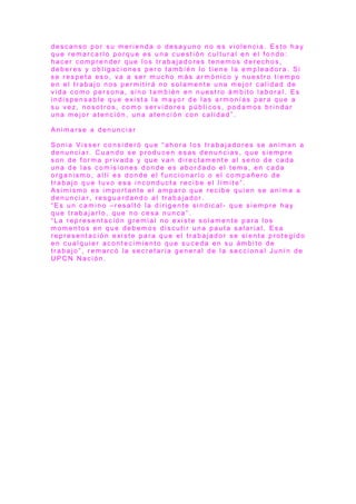 d e s c a n s o p o r s u m e r i e n d a o d e s a y u n o n o e s v i o l e n c i a . E s t o h a y
q u e r e m a r c a r l o p o r q u e e s u n a c u e s t i ó n c u l t u r a l e n e l f o n d o :
h a c e r c o m p r e n d e r q u e l o s t r a b a j a d o r e s t e n e m o s d e r e c h o s ,
d e b e r e s y o b l i g a c i o n e s p e r o t a m b i é n l o t i e n e l a e m p l e a d o r a . S i
s e r e s p e t a e s o , v a a s e r m u c h o m á s a r m ó n i c o y n u e s t r o t i e m p o
e n e l t r a b a j o n o s p e r m i t i r á n o s o l a m e n t e u n a m e j o r c a l i d a d d e
v i d a c o m o p e r s o n a , s i n o t a m b i é n e n n u e s t r o á m b i t o l a b o r a l . E s
i n d i s p e n s a b l e q u e e x i s t a l a m a y o r d e l a s a r m o n í a s p a r a q u e a
s u v e z , n o s o t r o s , c o m o s e r v i d o r e s p ú b l i c o s , p o d a m o s b r i n d a r
u n a m e j o r a t e n c i ó n , u n a a t e n c i ó n c o n c a l i d a d ” .
A n i m a r s e a d e n u n c i a r
S o n i a V i s s e r c o n s i d e r ó q u e “ a h o r a l o s t r a b a j a d o r e s s e a n i m a n a
d e n u n c i a r . C u a n d o s e p r o d u c e n e s a s d e n u n c i a s , q u e s i e m p r e
s o n d e f o r m a p r i v a d a y q u e v a n d i r e c t a m e n t e a l s e n o d e c a d a
u n a d e l a s c o m i s i o n e s d o n d e e s a b o r d a d o e l t e m a , e n c a d a
o r g a n i s m o , a l l í e s d o n d e e l f u n c i o n a r i o o e l c o m p a ñ e r o d e
t r a b a j o q u e t u v o e s a i n c o n d u c t a r e c i b e e l l í m i t e ” .
A s i m i s m o e s i m p o r t a n t e e l a m p a r o q u e r e c i b e q u i e n s e a n i m a a
d e n u n c i a r , r e s g u a r d a n d o a l t r a b a j a d o r .
“ E s u n c a m i n o – r e s a l t ó l a d i r i g e n t e s i n d i c a l - q u e s i e m p r e h a y
q u e t r a b a j a r l o , q u e n o c e s a n u n c a ” .
“ L a r e p r e s e n t a c i ó n g r e m i a l n o e x i s t e s o l a m e n t e p a r a l o s
m o m e n t o s e n q u e d e b e m o s d i s c u t i r u n a p a u t a s a l a r i a l . E s a
r e p r e s e n t a c i ó n e x i s t e p a r a q u e e l t r a b a j a d o r s e s i e n t a p r o t e g i d o
e n c u a l q u i e r a c o n t e c i m i e n t o q u e s u c e d a e n s u á m b i t o d e
t r a b a j o ” , r e m a r c ó l a s e c r e t a r i a g e n e r a l d e l a s e c c i o n a l J u n í n d e
U P C N N a c i ó n .
 