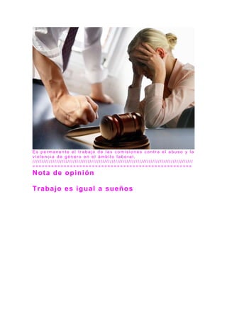 E s p e r m a n e n t e e l t r a b a j o d e l a s c o m i s i o n e s c o n t r a e l a b u s o y l a
v i o l e n c i a d e g é n e r o e n e l á m b i t o l a b o r a l .
/ / / / / / / / / / / / / / / / / / / / / / / / / / / / / / / / / / / / / / / / / / / / / / / / / / / / / / / / / / / / / / / / / / / / / / / / / / / / / / / / / / / / / / /
= = = = = = = = = = = = = = = = = = = = = = = = = = = = = = = = = = = = = = = = = = = = = = = = = = =
Nota de opinión
Trabajo es igual a sueños
 