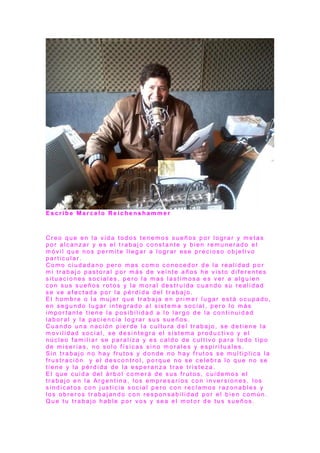 E s c r i b e M a r c e l o R e i c h e n s h a m m e r
C r e o q u e e n l a v i d a t o d o s t e n e m o s s u e ñ o s p o r l o g r a r y m e t a s
p o r a l c a n z a r y e s e l t r a b a j o c o n s t a n t e y b i e n r e m u n e r a d o e l
m ó v i l q u e n o s p e r m i t e l l e g a r a l o g r a r e s e p r e c i o s o o b j e t i v o
p a r t i c u l a r .
C o m o c i u d a d a n o p e r o m a s c o m o c o n o c e d o r d e l a r e a l i d a d p o r
m i t r a b a j o p a s t o r a l p o r m á s d e v e i n t e a ñ o s h e v i s t o d i f e r e n t e s
s i t u a c i o n e s s o c i a l e s , p e r o l a m a s l a s t i m o s a e s v e r a a l g u i e n
c o n s u s s u e ñ o s r o t o s y l a m o r a l d e s t r u i d a c u a n d o s u r e a l i d a d
s e v e a f e c t a d a p o r l a p é r d i d a d e l t r a b a j o .
E l h o m b r e o l a m u j e r q u e t r a b a j a e n p r i m e r l u g a r e s t á o c u p a d o ,
e n s e g u n d o l u g a r i n t e g r a d o a l s i s t e m a s o c i a l , p e r o l o m á s
i m p o r t a n t e t i e n e l a p o s i b i l i d a d a l o l a r g o d e l a c o n t i n u i d a d
l a b o r a l y l a p a c i e n c i a l o g r a r s u s s u e ñ o s .
C u a n d o u n a n a c i ó n p i e r d e l a c u l t u r a d e l t r a b a j o , s e d e t i e n e l a
m o v i l i d a d s o c i a l , s e d e s i n t e g r a e l s i s t e m a p r o d u c t i v o y e l
n ú c l e o f a m i l i a r s e p a r a l i z a y e s c a l d o d e c u l t i v o p a r a t o d o t i p o
d e m i s e r i a s , n o s o l o f í s i c a s s i n o m o r a l e s y e s p i r i t u a l e s .
S i n t r a b a j o n o h a y f r u t o s y d o n d e n o h a y f r u t o s s e m u l t i p l i c a l a
f r u s t r a c i ó n y e l d e s c o n t r o l , p o r q u e n o s e c e l e b r a l o q u e n o s e
t i e n e y l a p é r d i d a d e l a e s p e r a n z a t r a e t r i s t e z a .
E l q u e c u i d a d e l á r b o l c o m e r á d e s u s f r u t o s , c u i d e m o s e l
t r a b a j o e n l a A r g e n t i n a , l o s e m p r e s a r i o s c o n i n v e r s i o n e s , l o s
s i n d i c a t o s c o n j u s t i c i a s o c i a l p e r o c o n r e c l a m o s r a z o n a b l e s y
l o s o b r e r o s t r a b a j a n d o c o n r e s p o n s a b i l i d a d p o r e l b i e n c o m ú n .
Q u e t u t r a b a j o h a b l e p o r v o s y s e a e l m o t o r d e t u s s u e ñ o s .
 