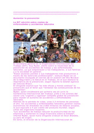 / / / / / / / / / / / / / / / / / / / / / / / / / / / / / / / / / / / / / / / / / / / / / / / / / / / / / / / / / / / / / / / / / / / / / / / / / / / / / / / / / / / / / =
= = = = = = = = = = = = = = = = = = = = = = = = = = = = = = = = = = = = = = = = = = = = = = = = =
Au m e n t a r l a p r e v e n c i ó n
L a O I T a d v i r t i ó s o b r e c o s t o s d e
e n f e r m e d a d e s y a c c i d e n t e s l a b o r a l e s
E l s e c r e t a r i o g e n e r a l d e l a O r g a n i z a c i ó n I n t e r n a c i o n a l d e l
T r a b a j o ( O I T ) , G u y R yd e r , a l e r t ó s o b r e l a n e c e s i d a d d e l a
p r e v e n c i ó n d e a c c i d e n t e s d e t r a b a j o y l a s e n f e r m e d a d e s
l a b o r a l e s , y a q u e e m p o b r e c e n a l o s t r a b a j a d o r e s , a s u s f a m i l i a s
y a l a s o c i e d a d e n g e n e r a l .
" E s t o s s e c t o r e s p i e r d e n a s u s t r a b a j a d o r e s m á s p r o d u c t i v o s a
t r a v é s d e l a s d o l e n c i a s p r o f e s i o n a l e s " , s o s t u v o R yd e r e n u n
d o c u m e n t o d i v u l g a d o e l v i e r n e s 2 6 e n o c a s i ó n d e l D í a M u n d i a l
d e l a S e g u r i d a d y l a S a l u d e n e l T r a b a j o , e n e l q u e d e s t a c ó l a
i m p o r t a n c i a d e l a p r e v e n c i ó n , s e g ú n r e p o r t ó l a e s t a t a l a g e n c i a
d e n o t i c i a s B r a s i l .
E l d i r i g e n t e e x p l i c ó q u e " e s m á s e f i c a z y m e n o s c o s t o s a " l a
p r e v e n c i ó n q u e e l t e n e r q u e " r e m e d i a r l a s c o n s e c u e n c i a s d e l o s
a c c i d e n t e s " .
R y d e r , q u i e n e n c a b e z a r á p o r p r i m e r a v e z e n j u n i o l a
C o n f e r e n c i a I n t e r n a c i o n a l d e l T r a b a j o , p i d i ó a l o s a c t o r e s d e l
s e c t o r u n a " u r g e n t e y v i g o r o s a " c a m p a ñ a g l o b a l d e p r e v e n c i ó n
p a r a i m p e d i r e l a u m e n t o d e a c c i d e n t e s y e n f r e m e d a d e s
l a b o r a l e s .
A d e m á s d e l a p é r d i d a d e v i d a s , u n a s 2 , 3 m i l l o n e s d e p e r s o n a s
a l a ñ o , l o s a c c i d e n t e s y e n f e r m e d a d e s l a b o r a l e s g e n e r a n c o s t o s
e c o n ó m i c o s d e a l r e d e d o r d e 2 . 8 0 0 m i l l o n e s d e d ó l a r e s a n u a l e s ,
l o q u e e q u i v a l e a 4 p o r c i e n t o d e l p r o d u c t o m u n d i a l , s e g ú n
c i f r a s d e l o r g a n i s m o t r i p a r t i t o .
" L o s a c c i d e n t e s d e t r a b a j o r e d u c e n l a p r o d u c t i v i d a d d e l a s
e m p r e s a s y a u m e n t a n l a c a r g a f i n a n c i e r a s o b r e e l E s t a d o " ,
i n f o r m ó R yd e r , q u i e n f u e r a d i r i g e n t e s i n d i c a l e n G r a n B r e t a ñ a ,
s u p a í s d e o r i g e n .
E n t a n t o , e l d i r e c t o r d e l a O r g a n i z a c i ó n I n t e r n a c i o n a l d e
 