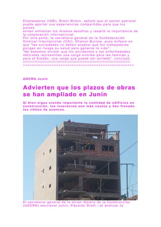 E m p l e a d o r e s ( I O E ) , B r e n t W il t o n , s e ñ a l ó q u e e l s e c t o r p a t r o n a l
p u e d e a p o r t a r s u s e x p e r i e n c i a s c o m p a r t i d a s p a r a q u e l o s
p a í s e s
e v i t e n e n f r e n t a r l o s m i s m o s d e s a f í o s y r e s a l t ó l a i m p o r t a n c i a d e
l a c o o p e r a c i ó n i n t e r n a c i o n a l .
P o r o t r a p a r t e , l a s e c r e t a r i a g e n e r a l d e l a C o n f e d e r a c i ó n
S i n d i c a l I n t e r n a c i o n a l ( C S I ) , S h a n o n B u r r o w, p u s o é n f a s i s e n
q u e " l a s s o c i e d a d e s n o d e b e n a c e p t a r q u e l o s t r a b a j a d o r e s
p o n g a n e n r i e s g o s u s a l u d p a r a g a n a r s e l a v i d a " .
" N o d e b e m o s o l v i d a r q u e l o s a c c i d e n t e s y l a s e n f e r m e d a d e s
l a b o r a l e s r e p r e s e n t a n u n a c a r g a e n o r m e p a r a l a s f a m i l i a s y
p a r a e l E s t a d o ; u n a c a r g a q u e p u e d e s e r e v i t a d a " , c o n c l u y ó .
/ / / / / / / / / / / / / / / / / / / / / / / / / / / / / / / / / / / / / / / / / / / / / / / / / / / / / / / / / / / / / / / / / / / / / / / / / / / / / / / / / /
= = = = = = = = = = = = = = = = = = = = = = = = = = = = = = = = = = = = = = = = = = = = = = = = = =
U O C R A J u n í n
Advierten que los plazos de obras
se han ampliado en Junín
S i b i e n s i g u e s i e n d o i m p o r t a n t e l a c a n t i d a d d e e d i f i c i o s e n
c o n s t r u c c i ó n , l o s i n v e r s o r e s s o n m á s c a u t o s y h a n f r e n a d o
l o s r i t m o s d e a v a n c e s .
E l s e c r e t a r i o g e n e r a l d e l a U n i ó n O b r e r a d e l a C o n s t r u c c i ó n
( UO C R A ) s e c c i o n a l J u n í n , E d u a r d o D i o t t i – a l a n a l i z a r l a
 