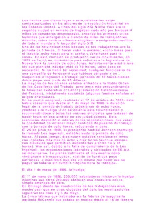 L o s h e c h o s q u e d i e r o n l u g a r a e s t a c e l e b r a c i ó n e s t á n
c o n t e x t u a l i z a d o s e n l o s a l b o r e s d e l a r e v o l u c i ó n i n d u s t r i a l e n
l o s E s t a d o s U n i d o s . A f i n e s d e l s i g l o X I X N u e v a Y o r k e r a l a
s e g u n d a c i u d a d e n n ú m e r o d e l l e g a b a n c a d a a ñ o p o r f e r r o c a r r i l
m i l e s d e g a n a d e r o s d e s o c u p a d o s , c r e a n d o l a s p r i m e r a s v i l l a s
h u m i l d e s q u e a l b e r g a r í a n a c i e n t o s d e m i l e s d e t r a b a j a d o r e s .
A d e m á s , e s t o s c e n t r o s u r b a n o s a c o g i e r o n a e m i g r a n t e s v e n i d o s
d e t o d o e l m u n d o a l o l a r g o d e l s i g l o X I X .
U n a d e l a s r e i v i n d i c a c i o n e s b á s i c a s d e l o s t r a b a j a d o r e s e r a l a
j o r n a d a d e 8 h o r a s . E l h a c e r v a l e r l a m á x i m a : « o c h o h o r a s p a r a
e l t r a b a j o , o c h o h o r a s p a r a e l s u e ñ o y o c h o h o r a s p a r a l a
c a s a » . E n e s t e c o n t e x t o s e p r o d u j e r o n v a r i o s m o v i m i e n t o s , e n
1 8 2 9 s e f o r m ó u n m o v i m i e n t o p a r a s o l i c i t a r a l a l e g i s l a t u r a d e
N u e v a Y o r k l a j o r n a d a d e o c h o h o r a s . A n t e r i o r m e n t e e x i s t í a u n a
l e y q u e p r o h i b í a t r a b a j a r m á s d e 1 8 h o r a s , s a l v o c a s o d e
n e c e s i d a d . S i n o h a b í a t a l n e c e s i d a d , c u a l q u i e r f u n c i o n a r i o d e
u n a c o m p a ñ í a d e f e r r o c a r r i l q u e h u b i e s e o b l i g a d o a u n
m a q u i n i s t a o f o g o n e r o a t r a b a j a r j o r n a d a s d e 1 8 h o r a s d i a r i a s
d e b í a p a g a r u n a m u l t a d e 2 5 d ó l a r e s .
L a m a yo r í a d e l o s o b r e r o s e s t a b a n a f i l i a d o s a l a N o b l e O r d e n
d e l o s C a b a l l e r o s d e l T r a b a j o , p e r o t e n í a m á s p r e p o n d e r a n c i a
l a A m e r i c a n F e d e r a t i o n o f L a b o r ( F e d e r a c i ó n E s t a d o u n i d e n s e
d e l T r a b a j o ) , i n i c i a l m e n t e s o c i a l i s t a ( a l g u n a s f u e n t e s s e ñ a l a n e l
o r i g e n a n a r q u i s t a ) .
E n s u c u a r t o c o n g r e s o , r e a l i z a d o e l 1 7 d e o c t u b r e d e 1 8 8 4 , é s t a
h a b í a r e s u e l t o q u e d e s d e e l 1 d e m a yo d e 1 8 8 6 l a d u r a c i ó n
l e g a l d e l a j o r n a d a d e t r a b a j o d e b e r í a s e r d e o c h o h o r a s ,
yé n d o s e a l a h u e l g a s i n o s e o b t e n í a e s t a r e i v i n d i c a c i ó n y
r e c o m e n d á n d o s e a t o d a s l a s u n i o n e s s i n d i c a l e s q u e t r a t a s e n d e
h a c e r l e y e s e n e s e s e n t i d o e n s u s j u r i s d i c c i o n e s . E s t a
r e s o l u c i ó n d e s p e r t ó e l i n t e r é s d e l a s o r g a n i z a c i o n e s , q u e v e í a n
l a p o s i b i l i d a d d e o b t e n e r m a yo r c a n t i d a d d e p u e s t o s d e t r a b a j o
c o n l a j o r n a d a d e o c h o h o r a s , r e d u c i e n d o e l p a r o .
E l 2 5 d e j u n i o d e 1 8 6 8 , e l p r e s i d e n t e A n d r e w J o h n s o n p r o m u l g ó
l a l l a m a d a L e y I n g e r s o l l , e s t a b l e c i e n d o l a j o r n a d a d e o c h o
h o r a s . A l p o c o t i e m p o , d i e c i n u e v e e s t a d o s s a n c i o n a r o n l e ye s
c o n j o r n a d a s m á x i m a s d e o c h o y d i e z h o r a s ( a u n q u e s i e m p r e
c o n c l á u s u l a s q u e p e r m i t í a n a u m e n t a r l a s a e n t r e 1 4 y 1 8
h o r a s ) . A u n a s í , d e b i d o a l a f a l t a d e c u m p l i m i e n t o d e l a L e y
I n g e r s o l l , l a s o r g a n i z a c i o n e s l a b o r a l e s y s i n d i c a l e s d e E E . U U .
s e m o v i l i z a r o n . L a p r e n s a c a l i f i c a b a e l m o v i m i e n t o c o m o
« i n d i g n a r t e e i r r e s p e t u o s o » , « d e l i r i o d e l u n á t i c o s p o c o
p a t r i o t a s » , y m a n i f e s t ó q u e e r a « l o m i s m o q u e p e d i r q u e s e
p a g u e u n s a l a r i o s i n c u m p l i r n i n g u n a h o r a d e t r a b a j o » .
E l d í a 1 d e m a yo d e 1 8 8 6 , l a h u e l g a
E l 1 ° d e m a yo d e 1 8 8 6 , 2 0 0 . 0 0 0 t r a b a j a d o r e s i n i c i a r o n l a h u e l g a
m i e n t r a s q u e o t r o s 2 0 0 . 0 0 0 o b t e n í a n e s a c o n q u i s t a c o n l a
s i m p l e a m e n a z a d e p a r o .
E n C h i c a g o d o n d e l a s c o n d i c i o n e s d e l o s t r a b a j a d o r e s e r a n
m u c h o p e o r q u e e n o t r a s c i u d a d e s d e l p a í s l a s m o v i l i z a c i o n e s
s i g u i e r o n l o s d í a s 2 y 3 d e m a yo .
L a ú n i c a f á b r i c a q u e t r a b a j a b a e r a l a f á b r i c a d e m a q u i n a r i a
a g r í c o l a M c C o r m i k q u e e s t a b a e n h u e l g a d e s d e e l 1 6 d e f e b r e r o
 