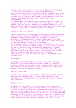 s i t u a c i ó n a c t u a l d e l s e c t o r e n n u e s t r a c i u d a d - m a n i f e s t ó q u e
“ h a y m u c h a s o b r a s p r i v a d a s , p e r o h a c e t r e s m e s e s
a p r o x i m a d a m e n t e d i s m i n u y ó e l r i t m o d e l a s m i s m a s . C u a n d o s e
a p l i c ó e l c e p o c a m b i a r i o , l o s i n v e r s o r e s f r e n a r o n e l r it m o d e
c o n s t r u c c i ó n y a n t e e s t o s e a l a r g a r o n l o s p l a z o s d e o b r a y e n
a l g u n a s e m p r e s a s t u v i m o s b a j a s e n l a s f i l a s d e l o s
c o m p a ñ e r o s ” .
E n d i á l o g o c o n L A V E R D A D , e l d i r i g e n t e s i n d i c a l s o s t u v o q u e
“ t o d o s l o s d í a s e n J u n í n c o m i e n z a u n a o b r a p r i v a d a , p e r o c o n
m e n o s r it m o . E n a l g u n o s c a s o s d o n d e a n t e s t r a b a j a b a n c i n c o ,
a h o r a t r a b a j a n t r e s . N e c e s i t a r í a m o s p l a z o s d e c o n s t r u c c i ó n m á s
c o r t o s p a r a q u e m á s c o m p a ñ e r o s e n t r e n a t r a b a j a r ” .
N e c e s i d a d d e c a p a c i t a c i ó n
L a d e s o c u p a c i ó n s e n o t a m á s e n e l s e g m e n t o d e l o s a yu d a n t e s .
H a y m u c h o s a n o t a d o s e n U O C R A . “ L o s o f i c i a l e s c a r p i n t e r o s y
a r m a d o r e s e s t á n t o d o s t r a b a j a n d o p o r q u e h a y p o c o s e n
a c t i v i d a d . L o s a y u d a n t e s n o s c u e s t a h a c e r i n g r e s a r e n l a s
o b r a s p o r q u e h a y a l g u n a s q u e p i d e n d o s o t r e s n a d a m á s , p e r o
l a c a n t i d a d d e l o s q u e s e a n o t a n e s m a yo r ” .
A n t e e s t e p a n o r a m a , d o n d e e l o b r e r o c a l i f i c a d o t i e n e t r a b a j o ,
D i o t t i i n s i s t i ó e n l a n e c e s i d a d d e q u e l o s j ó v e n e s s e a n o t e n e n
l o s c u r s o s d e l C e n t r o d e F o r m a c i ó n P r o f e s i o n a l 4 0 1 p a r a
a d q u i r i r e s a c a p a c i t a c i ó n b u s c a d a . A r m a d o r y c a r p i n t e r o d e
o b r a e s e l c u r s o q u e t i e n e a b i e r t a l a i n s c r i p c i ó n a ú n y a p o r t a
u n a b u e n a p o s i b i l i d a d p a r a t r a b a j a r e n l a s o b r a s .
E n t r e J u n í n y z o n a s e c a l c u l a n q u e h a y d o s m i l o b r e r o s d e l a
c o n s t r u c c i ó n .
E x t r a n j e r o s
E l d i r i g e n t e s i n d i c a l s o s t u v o q u e “ h a y m e n o s t r a b a j a d o r e s
e x t r a n j e r o s y h a c e m o s m u c h a s i n s p e c c i o n e s . E n l a ú l t i m a
s e m a n a h i c i m o s u n o p e r a t i v o j u n t o a i n s p e c t o r e s d e L a P l a t a .
H a y m e n o s p e r o h a y. C o m o n o h a y a r m a d o r e s y c a r p i n t e r o s ,
a l g u n a s o b r a s t r a e n g e n t e d e a f u e r a ” .
S e r v i c i o s s o c i a l e s
E n m a t e r i a d e s e r v i c i o s y b e n e f i c i o s p a r a l o s a f i l i a d o s , D i o t t i
d e s t a c ó q u e “ e s t a m o s b i e n . E l s e c r e t a r i o g e n e r a l a n i v e l
n a c i o n a l h a m a n t e n i d o l o s b e n e f i c i o s . L a o b r a s o c i a l n u n c a s e
h a p a r a l i z a d o ” .
O b r a p ú b l i c a
E l d é f i c i t m á s g r a n d e n l a c i u d a d s e d a e n e s t e s e g m e n t o .
A u n q u e e l s e c r e t a r i o g e n e r a l d e l a U O C R A J u n í n m a n t u v o u n a
r e u n i ó n c o n e l i n t e n d e n t e M a r i o A n d r é s M e o n i h a c e d i e z d í a s ,
q u i e n l e i n f o r m ó q u e s e c o m e n z a r á l a a m p l i a c i ó n d e g a s n a t u r a l
y y a e s t á n a d j u d i c a d a s l a o b r a d e a s f a l t a d o . “ E s t o a p o r t a r á m á s
t r a b a j o y o j a l á c o m i e n c e n l a s o b r a s d e l a t e r m i n a l y d e l e d i f i c i o ,
p a r a e l b i e n d e l a f a m i l i a d e l a c o n s t r u c c i ó n y p a r a l a g e n t e d e
J u n í n p o r q u e s o n o b r a s d e g r a n i m p o r t a n c i a p a r a l a c i u d a d ” .
 