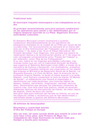 / / / / / / / / / / / / / / / / / / / / / / / / / / / / / / / / / / / / / / / / / / / / / / / / / / / / / / / / / / / / / / / / / / / / / / / / / / / / / / / / / / / / / /
= = = = = = = = = = = = = = = = = = = = = = = = = = = = = = = = = = = = = = = = = = = = = = = = = = =
T r a d i c i o n a l a c t o
E l m u n i c i p i o l i n q u e ñ o h o m e n a j e a r á a l o s t r a b a j a d o r e s e n s u
d í a
E l p r i n c i p a l r e c o n o c i m i e n t o s e r á p a r a q u i e n e s c o l a b o r a r o n
e n l o s o p e r a t i v o s p a r a a s i s t i r a l o s d a m n i f i c a d o s p o r e l
t r á g i c o t e m p o r a l o c u r r i d o e n L a P l a t a . O r g a n i z a n d i v e r s a s
a c t i v i d a d e s c u l t u r a l e s .
E l G o b i e r n o M u n i c i p a l L i n c o l n r e c o n o c e r á a q u i e n e s
c o l a b o r a r o n d e s i n t e r e s a d a m e n t e e n l o s o p e r a t i v o s d e
e m e r g e n c i a m o n t a d o s e n l a c i u d a d d e L a P l a t a p o r c a u s a d e l a s
i n u n d a c i o n e s . T a l r e c o n o c i m i e n t o s e r e a l i z a r á e n e l m a r c o d e l
a c t o p o r e l D í a I n t e r n a c i o n a l d e l T r a b a j a d o r q u e s e r e a l i z a r á e l
m i é r c o l e s 1 ° d e m a y o a l a s 1 6 e n e l P a s e o R e c r e a t i v o “ D r .
E r n e s t o G o n z á l e z ” ( L o s V a g o n e s ) . U n a j o r n a d a q u e a s o c i a l a
c e l e b r a c i ó n f e s t i v a y l a r e i v i n d i c a c i ó n o b r e r a , e l 1 º d e m a yo h a
s i d o c o n s a g r a d o u n i v e r s a l m e n t e c o m o " F i e s t a d e l T r a b a j o " y,
p o r e x t e n s i ó n , c o m o " D í a d e l o s T r a b a j a d o r e s " .
A s u v e z , h a b r á e n l o s V a g o n e s a c t i v i d a d e s c u l t u r a l e s . L a s
m i s m a s t i e n e n q u e v e r c o n e l t r a d i c i o n a l A l m a c é n d e D i s e ñ o
q u e o r g a n i z a e l G o b i e r n o M u n i c i p a l L i n c o l ( G M L ) a t r a v é s d e l a
s e c r e t a r í a d e C u l t u r a y E d u c a c i ó n . L o s d i s e ñ a d o r e s , a r t e s a n o s
y p r o d u c t o r e s l i n q u e ñ o s e x h i b i r á n s u s c r e a c i o n e s e n l o s s t a n d s
q u e d i s p u s o e l M i n i s t e r i o d e D e s a r r o l l o S o c i a l d e l a N a c i ó n . L a
O r q u e s t a E s c u e l a y e l C o r o d e N i ñ o s , b a j o l a d i r e c c i ó n d e l a
p r o f e s o r a V i r g i n i a A b a d í a , l e d a r á n e l t o q u e m u s i c a l a l a t a r d e .
A d e m á s , J u l i a S i g l i a n o p r e s e n t a r á l a o b r a d e t ít e r e s “ E l M u n d o
d e D o n d o ” , u n e s p e c t á c u l o q u e l l e v a r á a l e s p e c t a d o r a
i d e n t i f i c a r s e c o n c a d a p e r s o n a j e , s u s h i s t o r i a s h a b l a n d e
d e s e o s , m i e d o s , n a c i m i e n t o , i m a g i n a c i ó n , a m i s t a d , t e r n u r a ,
a m o r . S e n t i m i e n t o s q u e a b r a z a n l o s d i f e r e n t e s m o m e n t o s d e
n u e s t r a v i d a . U n a o b r a p a r a t o d o p ú b l i c o , d o n d e s e a p r e c i a n
d i f e r e n t e s t é c n i c a s d e m a n i p u l a c i ó n d e t í t e r e s : d e m e s a , t e a t r o
d e o b j e t o s , t ít e r e d e b o c a c o n v a r i l l a .
U n a g r a n i d e a p a r a d i s f r u t a r d e l f e r i a d o e n f a m i l i a , e n u n o d e
l o s e s p a c i o s v e r d e s y r e c r e a t i v o s q u e s e h a n d e s a r r o l l a d o y
r e d i s e ñ a d o d e s d e l a g e s t i ó n d e l G o b i e r n o M u n i c i p a l .
/ / / / / / / / / / / / / / / / / / / / / / / / / / / / / / / / / / / / / / / / / / / / / / / / / / / / / / / / / / / / / / / / / / / / / / / / / / / / / / / / / / / / / / /
= = = = = = = = = = = = = = = = = = = = = = = = = = = = = = = = = = = = = = = = = = = = = = = = = = =
2 6 m i l l o n e s d e d e s o c u p a d o s
D e s e m p l e o y a u s t e r i d a d e n l u t a n
e l D í a d e l T r a b a j o e n E u r o p a
U n a v e z m á s , t a l c o m o s u c e d e d e s d e q u e e s t a l l ó l a c r i s i s d e l
e u r o h a c e c i n c o a ñ o s , e s t e P r i m e r o d e M a y o l o s
t r a b a j a d o r e s d e l V i e j o C o n t i n e n t e n o t e n d r á n n a d a q u e
f e s t e j a r y m u c h o p a r a r e c l a m a r .
 