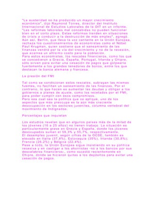 " L a a u s t e r i d a d n o h a p r o d u c i d o u n m a yo r c r e c i m i e n t o
e c o n ó m i c o " , d i j o R a y m o n d T o r r e s , d i r e c t o r d e l I n s t i t u t o
I n t e r n a c i o n a l d e E s t u d i o s L a b o r a l e s d e l a O I T e n u n i n f o r m e .
" L a s r e f o r m a s l a b o r a l e s m a l c o n c e b i d a s n o p u e d e n f u n c i o n a r
b i e n e n e l c o r t o p l a z o . E s t a s r e f o r m a s t i e n d e n e n s i t u a c i o n e s
d e c r i s i s a c o n d u c i r a l a d e s t r u c c i ó n d e m á s e m p l e o " , a g r e g ó .
A ú n a s í , B e r l í n , q u e l l e v a l a v o z c a n t a n t e e n l a U n i ó n E u r o p e a ,
r e c h a z a l o s c u e s t i o n a m i e n t o s d e e c o n o m i s t a s c o m o e l N ó b e l
P a u l K r u g m a n , q u i e n s o s t i e n e q u e e l s a n e a m i e n t o d e l a s
f i n a n z a s v e n d r á p o r l a v í a d e l c r e c i m i e n t o y n o d e l a r e c e s i ó n ,
q u e a c a r r e a u n a l t í s i m o c o s t o p a r a l a p o b l a c i ó n .
P a r a e s t o s e c o n o m i s t a s , l o s r e s c a t e s f i n a n c i e r o s , c o m o l o s q u e
s e c o n c e d i e r o n a G r e c i a , E s p a ñ a , P o r t u g a l , I r l a n d a y C h i p r e ,
s ó l o s i r v e n p a r a e v i t a r u n a c e s a c i ó n d e p a g o s q u e g o l p e a r í a
f u e r t e m e n t e a l o s g r a n d e s t e n e d o r e s d e b o n o s , e n t r e l o s q u e
d e s t a c a n l a b a n c a a l e m a n a y f r a n c e s a .
L a p r e s i ó n d e l F M I
T a l c o m o s e c o n d i c i o n a n e s t o s r e s c a t e s , s u b r a ya n l a s m i s m a s
f u e n t e s , n o f a c i l i t a n u n s a n e a m i e n t o d e l a s f i n a n z a s . P o r e l
c o n t r a r i o , l o q u e h a c e n e s a u m e n t a r l a s d e u d a s y o b l i g a r a l o s
g o b i e r n o s a p l a n e s d e a j u s t e , c o m o l o s r e c e t a d o s p o r e l F M I ,
p a r a p o d e r c u m p l i r c o n e s o s c o m p r o m i s o s .
P e r o s e a c u a l s e a l a p o l í t i c a q u e s e a p l i q u e , u n o d e l o s
a s p e c t o s q u e m á s p r e o c u p a e s l a a ú n m á s c r e c i e n t e
d e s o c u p a c i ó n e n l o s s e c t o r e s j u v e n i l e s , c o l u m n a v e r t e b r a l d e l
m o v i m i e n t o d e I n d i g n a d o s .
P o r c e n t a j e s q u e i n q u i e t a n
L o s e s t u d i o s r e v e l a n q u e e n a l g u n o s p a í s e s m á s d e l a m i t a d d e
l o s j ó v e n e s ( 1 6 a 2 5 a ñ o s ) n o t i e n e n t r a b a j o . L a s i t u a c i ó n e s
p a r t i c u l a r m e n t e g r a v e e n G r e c i a y E s p a ñ a , d o n d e l o s j ó v e n e s
d e s o c u p a d o s s u m a n e l 5 9 , 3 % y 5 5 , 7 % , r e s p e c t i v a m e n t e .
E l d e s e m p l e o j u v e n i l , s e g ú n c i f r a s d e l a O C D E , t a m b i é n e s
e l e v a d o e n I t a l i a ( 3 7 , 8 % ) , E s l o v a q u i a ( 3 5 % ) , I r l a n d a ( 3 0 , 8 % ) ;
F r a n c i a ( 2 6 , 2 % ) y B é l g i c a ( 2 2 , 4 % ) .
P e s e a t o d o , l a U n i ó n E u r o p e a s i g u e i n s i s t i e n d o e n s u p o l í t i c a
r e c e s i v a y e n c a s t i g a r a l o s a h o r r i s t a s - n o a l o s b a n c o s p o r s u s
d e s c a l a b r o s f i n a n c i e r o s - , c o m o s u c e d i ó r e c i e n t e m e n t e e n
C h i p r e , d o n d e s e h i c i e r o n q u i t a s a l o s d e p ó s i t o s p a r a e v i t a r u n a
c e s a c i ó n d e p a g o s .
 