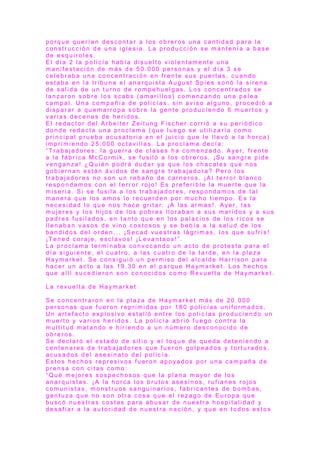 p o r q u e q u e r í a n d e s c o n t a r a l o s o b r e r o s u n a c a n t i d a d p a r a l a
c o n s t r u c c i ó n d e u n a i g l e s i a . L a p r o d u c c i ó n s e m a n t e n í a a b a s e
d e e s q u i r o l e s .
E l d í a 2 l a p o l i c í a h a b í a d i s u e l t o v i o l e n t a m e n t e u n a
m a n i f e s t a c i ó n d e m á s d e 5 0 . 0 0 0 p e r s o n a s y e l d í a 3 s e
c e l e b r a b a u n a c o n c e n t r a c i ó n e n f r e n t e s u s p u e r t a s , c u a n d o
e s t a b a e n l a t r i b u n a e l a n a r q u i s t a A u g u s t S p i e s s o n ó l a s i r e n a
d e s a l i d a d e u n t u r n o d e r o m p e h u e l g a s . L o s c o n c e n t r a d o s s e
l a n z a r o n s o b r e l o s s c a b s ( a m a r i l l o s ) c o m e n z a n d o u n a p e l e a
c a m p a l . U n a c o m p a ñ í a d e p o l i c í a s , s i n a v i s o a l g u n o , p r o c e d i ó a
d i s p a r a r a q u e m a r r o p a s o b r e l a g e n t e p r o d u c i e n d o 6 m u e r t o s y
v a r i a s d e c e n a s d e h e r i d o s .
E l r e d a c t o r d e l A r b e i t e r Z e i t u n g F i s c h e r c o r r i ó a s u p e r i ó d i c o
d o n d e r e d a c t a u n a p r o c l a m a ( q u e l u e g o s e u t i l i z a r í a c o m o
p r i n c i p a l p r u e b a a c u s a t o r i a e n e l j u i c i o q u e l e l l e v ó a l a h o r c a )
i m p r i m i e n d o 2 5 . 0 0 0 o c t a v i l l a s . L a p r o c l a m a d e c í a :
“ T r a b a j a d o r e s : l a g u e r r a d e c l a s e s h a c o m e n z a d o . A ye r , f r e n t e
a l a f á b r i c a M c C o r m i k , s e f u s i l ó a l o s o b r e r o s . ¡S u s a n g r e p i d e
v e n g a n z a ! ¿ Q u i é n p o d r á d u d a r ya q u e l o s c h a c a l e s q u e n o s
g o b i e r n a n e s t á n á v i d o s d e s a n g r e t r a b a j a d o r a ? P e r o l o s
t r a b a j a d o r e s n o s o n u n r e b a ñ o d e c a r n e r o s . ¡A l t e r r o r b l a n c o
r e s p o n d a m o s c o n e l t e r r o r r o j o ! E s p r e f e r i b l e l a m u e r t e q u e l a
m i s e r i a . S i s e f u s i l a a l o s t r a b a j a d o r e s , r e s p o n d a m o s d e t a l
m a n e r a q u e l o s a m o s l o r e c u e r d e n p o r m u c h o t i e m p o . E s l a
n e c e s i d a d l o q u e n o s h a c e g r i t a r : ¡A l a s a r m a s !. A ye r , l a s
m u j e r e s y l o s h i j o s d e l o s p o b r e s l l o r a b a n a s u s m a r i d o s y a s u s
p a d r e s f u s i l a d o s , e n t a n t o q u e e n l o s p a l a c i o s d e l o s r i c o s s e
l l e n a b a n v a s o s d e v i n o c o s t o s o s y s e b e b í a a l a s a l u d d e l o s
b a n d i d o s d e l o r d e n . . . ¡S e c a d v u e s t r a s l á g r i m a s , l o s q u e s u f r í s !
¡T e n e d c o r a j e , e s c l a v o s ! ¡L e v a n t a o s !” .
L a p r o c l a m a t e r m i n a b a c o n v o c a n d o u n a c t o d e p r o t e s t a p a r a e l
d í a s i g u i e n t e , e l c u a t r o , a l a s c u a t r o d e l a t a r d e , e n l a p l a z a
H a y m a r k e t . S e c o n s i g u i ó u n p e r m i s o d e l a l c a l d e H a r r i s o n p a r a
h a c e r u n a c t o a l a s 1 9 . 3 0 e n e l p a r q u e H a y m a r k e t . L o s h e c h o s
q u e a l l í s u c e d i e r o n s o n c o n o c i d o s c o m o R e v u e l t a d e H a y m a r k e t .
L a r e v u e l t a d e H a ym a r k e t
S e c o n c e n t r a r o n e n l a p l a z a d e H a ym a r k e t m á s d e 2 0 . 0 0 0
p e r s o n a s q u e f u e r o n r e p r i m i d a s p o r 1 8 0 p o l i c í a s u n i f o r m a d o s .
U n a r t e f a c t o e x p l o s i v o e s t a l l ó e n t r e l o s p o l i c í a s p r o d u c i e n d o u n
m u e r t o y v a r i o s h e r i d o s . L a p o l i c í a a b r i ó f u e g o c o n t r a l a
m u l t i t u d m a t a n d o e h i r i e n d o a u n n ú m e r o d e s c o n o c i d o d e
o b r e r o s .
S e d e c l a r ó e l e s t a d o d e s i t i o y e l t o q u e d e q u e d a d e t e n i e n d o a
c e n t e n a r e s d e t r a b a j a d o r e s q u e f u e r o n g o l p e a d o s y t o r t u r a d o s ,
a c u s a d o s d e l a s e s i n a t o d e l p o l i c í a .
E s t o s h e c h o s r e p r e s i v o s f u e r o n a p o ya d o s p o r u n a c a m p a ñ a d e
p r e n s a c o n c i t a s c o m o :
“ Q u é m e j o r e s s o s p e c h o s o s q u e l a p l a n a m a yo r d e l o s
a n a r q u i s t a s . ¡A l a h o r c a l o s b r u t o s a s e s i n o s , r u f i a n e s r o j o s
c o m u n i s t a s , m o n s t r u o s s a n g u i n a r i o s , f a b r i c a n t e s d e b o m b a s ,
g e n t u z a q u e n o s o n o t r a c o s a q u e e l r e z a g o d e E u r o p a q u e
b u s c ó n u e s t r a s c o s t a s p a r a a b u s a r d e n u e s t r a h o s p i t a l i d a d y
d e s a f i a r a l a a u t o r i d a d d e n u e s t r a n a c i ó n , y q u e e n t o d o s e s t o s
 