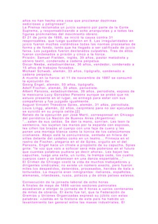 a ñ o s n o h a n h e c h o o t r a c o s a q u e p r o c l a m a r d o c t r i n a s
s e d i c i o s a s y p e l i g r o s a s !” .
L a P r e n s a r e c l a m a b a u n j u i c i o s u m a r i o p o r p a r t e d e l a C o r t e
S u p r e m a , y r e s p o n s a b i l i z a n d o a o c h o a n a r q u i s t a s y a t o d a s l a s
f i g u r a s p r o m i n e n t e s d e l m o v i m i e n t o o b r e r o .
E l 2 1 d e j u n i o d e 1 8 8 6 , s e i n i c i ó l a c a u s a c o n t r a 3 1
r e s p o n s a b l e s , q u e l u e g o q u e d a r o n e n 8 . L a s i r r e g u l a r i d a d e s e n
j u i c i o f u e r o n m u c h a s v i o l á n d o s e t o d a s l a s n o r m a s p r o c e s a l e s d e
f o r m a y d e f o n d o , t a n t o q u e h a l l e g a d o a s e r c a l i f i c a d o d e j u i c i o
f a r s a . L o s j u z g a d o s f u e r o n d e c l a r a d o s c u l p a b l e s . T r e s d e e l l o s
f u e r o n c o n d e n a d o s a p r i s i ó n y c i n c o a l a h o r c a .
P r i s i ó n : S a m u e l F i e l d e n , i n g l é s , 3 9 a ñ o s , p a s t o r m e t o d i s t a y
o b r e r o t e x t i l , c o n d e n a d o a c a d e n a p e r p e t u a .
O s c a r N e e b e , e s t a d o u n i d e n s e , 3 6 a ñ o s , v e n d e d o r , c o n d e n a d o a
1 5 a ñ o s d e t r a b a j o s f o r z a d o s .
M i c h a e l S c h wa b , a l e m á n , 3 3 a ñ o s , t i p ó g r a f o , c o n d e n a d o a
c a d e n a p e r p e t u a .
A m u e r t e e n l a h o r c a : e l 1 1 d e n o v i e m b r e d e 1 8 8 7 s e c o n s u m ó
l a e j e c u c i ó n d e :
G e o r g E n g e l , a l e m á n , 5 0 a ñ o s , t i p ó g r a f o .
A d o l f F i s c h e r , a l e m á n , 3 0 a ñ o s , p e r i o d i s t a .
A l b e r t P a r s o n s , e s t a d o u n i d e n s e , 3 9 a ñ o s , p e r i o d i s t a , e s p o s o d e
l a m e x i c a n a L u c y G o n z á l e z P a r s o n s a u n q u e s e p r o b ó q u e n o
e s t u v o p r e s e n t e e n e l l u g a r , s e e n t r e g ó p a r a e s t a r c o n s u s
c o m p a ñ e r o s y f u e j u z g a d o i g u a l m e n t e .
A u g u s t V i n c e n t T h e o d o r e S p i e s , a l e m á n , 3 1 a ñ o s , p e r i o d i s t a .
L o u i s L i n g g , a l e m á n , 2 2 a ñ o s , c a r p i n t e r o p a r a n o s e r e j e c u t a d o
s e s u i c i d ó e n s u p r o p i a c e l d a . [ 2 ]
R e l a t o d e l a e j e c u c i ó n p o r J o s é M a r t í , c o r r e s p o n s a l e n C h i c a g o
d e l p e r i ó d i c o L a N a c i ó n d e B u e n o s A i r e s ( A r g e n t i n a ) :
“ . . . s a l e n d e s u s c e l d a s . S e d a n l a m a n o , s o n r í e n . L e s l e e n l a
s e n t e n c i a , l e s s u j e t a n l a s m a n o s p o r l a e s p a l d a c o n e s p o s a s ,
l e s c i ñ e n l o s b r a z o s a l c u e r p o c o n u n a f a j a d e c u e r o y l e s
p o n e n u n a m o r t a j a b l a n c a c o m o l a t ú n i c a d e l o s c a t e c ú m e n o s
c r i s t i a n o s . A b a j o e s t á l a c o n c u r r e n c i a , s e n t a d a e n h i l e r a d e
s i l l a s d e l a n t e d e l c a d a l s o c o m o e n u n t e a t r o . . . F i r m e z a e n e l
r o s t r o d e F i s c h e r , p l e g a r i a e n e l d e S p i e s , o r g u l l o e n e l d e l
P a r s o n s , E n g e l h a c e u n c h i s t e a p r o p ó s i t o d e s u c a p u c h a , S p i e s
g r i t a : " l a v o z q u e v a i s a s o f o c a r s e r á m á s p o d e r o s a e n e l f u t u r o
q u e c u a n t a s p a l a b r a s p u d i e r a yo d e c i r a h o r a » . L e s b a j a n l a s
c a p u c h a s , l u e g o u n a s e ñ a , u n r u i d o , l a t r a m p a c e d e , l o s c u a t r o
c u e r p o s c a e n y s e b a l a n c e a n e n u n a d a n z a e s p a n t a b l e . . . ”
E l C r i m e n d e C h i c a g o c o s t ó l a v i d a d e m u c h o s t r a b a j a d o r e s y
d i r i g e n t e s s i n d i c a l e s ; n o e x i s t e u n n ú m e r o e x a c t o , p e r o f u e r o n
m i l e s l o s d e s p e d i d o s , d e t e n i d o s , p r o c e s a d o s , h e r i d o s d e b a l a o
t o r t u r a d o s . L a m a yo r í a e r a n i n m i g r a n t e s : i t a l i a n o s , e s p a ñ o l e s ,
a l e m a n e s , i r l a n d e s e s , r u s o s , p o l a c o s y d e o t r o s p a í s e s e s l a v o s .
C o n s e c u c i ó n d e l a j o r n a d a l a b o r a l d e o c h o h o r a s
A f i n a l e s d e m a yo d e 1 8 8 6 v a r i o s s e c t o r e s p a t r o n a l e s
a c c e d i e r o n a o t o r g a r l a j o r n a d a d e 8 h o r a s a v a r i o s c e n t e n a r e s
d e m i l e s d e o b r e r o s . E l é x i t o f u e t a l , q u e l a F e d e r a c i ó n d e
G r e m i o s y U n i o n e s O r g a n i z a d a s e x p r e s ó s u j ú b i l o c o n e s t a s
p a l a b r a s : « J a m á s e n l a h i s t o r i a d e e s t e p a í s h a h a b i d o u n
l e v a n t a m i e n t o t a n g e n e r a l e n t r e l a s m a s a s i n d u s t r i a l e s . E l
 