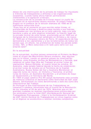 d e s e o d e u n a d i s m i n u c i ó n d e l a j o r n a d a d e t r a b a j o h a i m p u l s a d o
a m i l l o n e s d e t r a b a j a d o r e s a a f i l i a r s e a l a s o r g a n i z a c i o n e s
e x i s t e n t e s , c u a n d o h a s t a a h o r a h a b í a n p e r m a n e c i d o
i n d i f e r e n t e s a l a a g i t a c i ó n s i n d i c a l » .
L a c o n s e c u c i ó n d e l a j o r n a d a d e 8 h o r a s m a r c ó u n p u n t o d e
i n f l e x i ó n e n e l m o v i m i e n t o o b r e r o m u n d i a l . E l p r o p i o F e d e r i c o
E n g e l s e n e l p r e f a c i o d e l a e d i c i ó n a l e m a n a d e 1 8 9 0 d e E l
m a n i f i e s t o c o m u n i s t a d i c e :
“ P u e s h o y e n e l m o m e n t o e n q u e e s c r i b o e s t a s l í n e a s , e l
p r o l e t a r i a d o d e E u r o p a y A m é r i c a p a s a r e v i s t a a s u s f u e r z a s ,
m o v i l i z a d a s p o r v e z p r i m e r a e n u n s o l o e j é r c i t o , b a j o u n a s o l a
b a n d e r a y p a r a u n s o l o o b j e t i v o i n m e d i a t o : l a f i j a c i ó n l e g a l d e
l a j o r n a d a n o r m a l d e o c h o h o r a s , p r o c l a m a d a y a e n 1 8 6 6 p o r e l
C o n g r e s o d e l a I n t e r n a c i o n a l c e l e b r a d o e n G i n e b r a y d e n u e v o
e n 1 8 8 9 p o r e l C o n g r e s o o b r e r o d e P a r í s . E l e s p e c t á c u l o d e h o y
d e m o s t r a r á a l o s c a p i t a l i s t a s y a l o s t e r r a t e n i e n t e s d e t o d o s l o s
p a í s e s q u e , e n e f e c t o , l o s p r o l e t a r i o s d e t o d o s l o s p a í s e s e s t á n
u n i d o s . !O h , s i M a r x e s t u v i e s e a m i l a d o p a r a v e r l o c o n s u s
p r o p i o s o j o s !”
E n l a a c t u a l i d a d
E n l a a c t u a l i d a d , m u c h o s p a í s e s r e m e m o r a n e l P r i m e r o d e M a yo
c o m o e l o r i g e n d e l M o v i m i e n t o O b r e r o m o d e r n o . H a y a l g u n o s
q u e n o l o h a c e n , s i e n d o e n g e n e r a l p a í s e s d e c o l o n i z a c i ó n
b r i t á n i c a , c o m o E s t a d o s U n i d o s d e N o r t e a m é r i c a y C a n a d á , q u e
c e l e b r a n e l L a b o r D a y ( D í a d e l T r a b a j o ) e l p r i m e r l u n e s d e
s e p t i e m b r e ; N u e v a Z e l a n d a , e l c u a r t o l u n e s d e o c t u b r e . E n
A u s t r a l i a , c a d a e s t a d o f e d e r a l d e c i d e l a f e c h a d e c e l e b r a c i ó n :
e l p r i m e r l u n e s d e o c t u b r e e n e l T e r r it o r i o d e l a C a p i t a l
A u s t r a l i a n a , N u e v a G a l e s d e l S u r y A u s t r a l i a M e r i d i o n a l ; e l
s e g u n d o l u n e s d e m a r z o , e n V i c t o r i a y T a s m a n i a ; e l p r i m e r
l u n e s d e m a r z o , e n A u s t r a l i a O c c i d e n t a l ; y e l p r i m e r o d e m a yo
e n Q u e e n s l a n d y e l T e r r i t o r i o d e l N o r t e .
E n 1 9 5 4 e l p a p a c a t ó l i c o P í o X I I a p o y ó t á c i t a m e n t e e s t a j o r n a d a
d e m e m o r i a c o l e c t i v a a l d e c l a r a r l a c o m o f e s t i v i d a d d e S a n J o s é
O b r e r o . Ú l t i m a m e n t e s e v i e n e d e n o m i n a n d o a e s t e d í a c o m o D í a
I n t e r n a c i o n a l d e l T r a b a j o .
E n P o r t u g a l e l D í a I n t e r n a c i o n a l d e l o s T r a b a j a d o r e s s e
c o m e n z ó a c e l e b r a r l i b r e m e n t e t r a s e l t r i u n f o d e l a R e v o l u c i ó n
d e l o s c l a v e l e s e l 2 5 d e a b r i l d e 1 9 7 4 . M i e n t r a s q u e e n l a s
g r a n d e s c i u d a d e s s e r e a l i z a n m a n i f e s t a c i o n e s p r o m o v i d a s p o r
l o s s i n d i c a t o s c o m o l a I n t e r - C G T ( C o n f e d e r a c i ó n G e n e r a l d e
T r a b a j a d o r e s P o r t u g u e s e s - I n t e r ) o l a C o n f e d e r a c i ó n S i n d i c a l
d e U G T ( U n i ó n G e n e r a l d e T r a b a j a d o r e s ) e n o t r o s l u g a r e s c o m o
e n e l A l g a r v e s e a c o s t u m b r a a r e a l i z a r c o m i d a s c a m p e s t r e s .
 