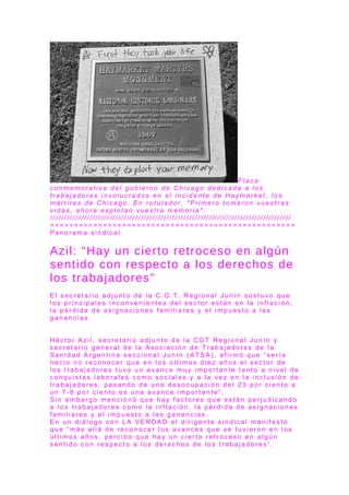 P l a c a
c o n m e m o r a t i v a d e l g o b i e r n o d e C h i c a g o d e d i c a d a a l o s
t r a b a j a d o r e s i n v o l u c r a d o s e n e l i n c i d e n t e d e H a y m a r k e t , l o s
m á r t i r e s d e C h i c a g o . E n r o t u l a d o r , " P r i m e r o t o m a r o n v u e s t r a s
v i d a s , a h o r a e x p l o t a n v u e s t r a m e m o r i a " .
/ / / / / / / / / / / / / / / / / / / / / / / / / / / / / / / / / / / / / / / / / / / / / / / / / / / / / / / / / / / / / / / / / / / / / / / / / / / / / / / / / / / / /
= = = = = = = = = = = = = = = = = = = = = = = = = = = = = = = = = = = = = = = = = = = = = = = = = = =
P a n o r a m a s i n d i c a l
Azil: “Hay un cierto retroceso en algún
sentido con respecto a los derechos de
los trabajadores”
E l s e c r e t a r i o a d j u n t o d e l a C . G . T . R e g i o n a l J u n í n s o s t u v o q u e
l o s p r i n c i p a l e s i n c o n v e n i e n t e s d e l s e c t o r e s t á n e n l a i n f l a c i ó n ,
l a p é r d i d a d e a s i g n a c i o n e s f a m i l i a r e s y e l i m p u e s t o a l a s
g a n a n c i a s .
H é c t o r A z i l , s e c r e t a r i o a d j u n t o d e l a C G T R e g i o n a l J u n í n y
s e c r e t a r i o g e n e r a l d e l a A s o c i a c i ó n d e T r a b a j a d o r e s d e l a
S a n i d a d A r g e n t i n a s e c c i o n a l J u n í n ( A T S A ) , a f i r m ó q u e “ s e r í a
n e c i o n o r e c o n o c e r q u e e n l o s ú l t i m o s d i e z a ñ o s e l s e c t o r d e
l o s t r a b a j a d o r e s t u v o u n a v a n c e m u y i m p o r t a n t e t a n t o a n i v e l d e
c o n q u i s t a s l a b o r a l e s c o m o s o c i a l e s y a l a v e z e n l a i n c l u s i ó n d e
t r a b a j a d o r e s , p a s a n d o d e u n a d e s o c u p a c i ó n d e l 2 3 p o r c i e n t o a
u n 7 - 8 p o r c i e n t o e s u n a a v a n c e i m p o r t a n t e ” .
S i n e m b a r g o m e n c i o n ó q u e h a y f a c t o r e s q u e e s t á n p e r j u d i c a n d o
a l o s t r a b a j a d o r e s c o m o l a i n f l a c i ó n , l a p é r d i d a d e a s i g n a c i o n e s
f a m i l i a r e s y e l i m p u e s t o a l a s g a n a n c i a s .
E n u n d i á l o g o c o n L A V E R D A D e l d i r i g e n t e s i n d i c a l m a n i f e s t ó
q u e “ m á s a l l á d e r e c o n o c e r l o s a v a n c e s q u e s e t u v i e r o n e n l o s
ú l t i m o s a ñ o s , p e r c i b o q u e h a y u n c i e r t o r e t r o c e s o e n a l g ú n
s e n t i d o c o n r e s p e c t o a l o s d e r e c h o s d e l o s t r a b a j a d o r e s ” .
 