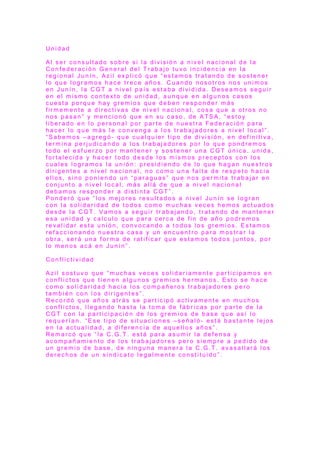 U n i d a d
A l s e r c o n s u l t a d o s o b r e s i l a d i v i s i ó n a n i v e l n a c i o n a l d e l a
C o n f e d e r a c i ó n G e n e r a l d e l T r a b a j o t u v o i n c i d e n c i a e n l a
r e g i o n a l J u n í n , A z i l e x p l i c ó q u e “ e s t a m o s t r a t a n d o d e s o s t e n e r
l o q u e l o g r a m o s h a c e t r e c e a ñ o s . C u a n d o n o s o t r o s n o s u n i m o s
e n J u n í n , l a C G T a n i v e l p a í s e s t a b a d i v i d i d a . D e s e a m o s s e g u i r
e n e l m i s m o c o n t e x t o d e u n i d a d , a u n q u e e n a l g u n o s c a s o s
c u e s t a p o r q u e h a y g r e m i o s q u e d e b e n r e s p o n d e r m á s
f ir m e m e n t e a d i r e c t i v a s d e n i v e l n a c i o n a l , c o s a q u e a o t r o s n o
n o s p a s a n ” y m e n c i o n ó q u e e n s u c a s o , d e A T S A , “ e s t o y
l i b e r a d o e n l o p e r s o n a l p o r p a r t e d e n u e s t r a F e d e r a c i ó n p a r a
h a c e r l o q u e m á s l e c o n v e n g a a l o s t r a b a j a d o r e s a n i v e l l o c a l ” .
“ S a b e m o s – a g r e g ó - q u e c u a l q u i e r t i p o d e d i v i s i ó n , e n d e f i n i t i v a ,
t e r m i n a p e r j u d i c a n d o a l o s t r a b a j a d o r e s p o r l o q u e p o n d r e m o s
t o d o e l e s f u e r z o p o r m a n t e n e r y s o s t e n e r u n a C G T ú n i c a , u n i d a ,
f o r t a l e c i d a y h a c e r t o d o d e s d e l o s m i s m o s p r e c e p t o s c o n l o s
c u a l e s l o g r a m o s l a u n i ó n : p r e s i d i e n d o d e l o q u e h a g a n n u e s t r o s
d i r i g e n t e s a n i v e l n a c i o n a l , n o c o m o u n a f a l t a d e r e s p e t o h a c i a
e l l o s , s i n o p o n i e n d o u n “ p a r a g u a s ” q u e n o s p e r m i t a t r a b a j a r e n
c o n j u n t o a n i v e l l o c a l , m á s a l l á d e q u e a n i v e l n a c i o n a l
d e b a m o s r e s p o n d e r a d i s t i n t a C G T ” .
P o n d e r ó q u e “ l o s m e j o r e s r e s u l t a d o s a n i v e l J u n í n s e l o g r a n
c o n l a s o l i d a r i d a d d e t o d o s c o m o m u c h a s v e c e s h e m o s a c t u a d o s
d e s d e l a C G T . V a m o s a s e g u i r t r a b a j a n d o , t r a t a n d o d e m a n t e n e r
e s a u n i d a d y c a l c u l o q u e p a r a c e r c a d e f i n d e a ñ o p o d r e m o s
r e v a l i d a r e s t a u n i ó n , c o n v o c a n d o a t o d o s l o s g r e m i o s . E s t a m o s
r e f a c c i o n a n d o n u e s t r a c a s a y u n e n c u e n t r o p a r a m o s t r a r l a
o b r a , s e r á u n a f o r m a d e r a t i f i c a r q u e e s t a m o s t o d o s j u n t o s , p o r
l o m e n o s a c á e n J u n í n ” .
C o n f l i c t i v i d a d
A z i l s o s t u v o q u e “ m u c h a s v e c e s s o l i d a r i a m e n t e p a r t i c i p a m o s e n
c o n f l i c t o s q u e t i e n e n a l g u n o s g r e m i o s h e r m a n o s . E s t o s e h a c e
c o m o s o l i d a r i d a d h a c i a l o s c o m p a ñ e r o s t r a b a j a d o r e s p e r o
t a m b i é n c o n l o s d i r i g e n t e s ” .
R e c o r d ó q u e a ñ o s a t r á s s e p a r t i c i p ó a c t i v a m e n t e e n m u c h o s
c o n f l i c t o s , l l e g a n d o h a s t a l a t o m a d e f á b r i c a s p o r p a r t e d e l a
C G T c o n l a p a r t i c i p a c i ó n d e l o s g r e m i o s d e b a s e q u e a s í l o
r e q u e r í a n . “ E s e t i p o d e s i t u a c i o n e s – s e ñ a l ó - e s t á b a s t a n t e l e j o s
e n l a a c t u a l i d a d , a d i f e r e n c i a d e a q u e l l o s a ñ o s ” .
R e m a r c ó q u e “ l a C . G . T . e s t á p a r a a s u m i r l a d e f e n s a y
a c o m p a ñ a m i e n t o d e l o s t r a b a j a d o r e s p e r o s i e m p r e a p e d i d o d e
u n g r e m i o d e b a s e , d e n i n g u n a m a n e r a l a C . G . T . a v a s a l l a r á l o s
d e r e c h o s d e u n s i n d i c a t o l e g a l m e n t e c o n s t i t u i d o ” .
 