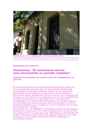 S e d e d e l a C . G . T . R e g i o n a l J u n í n e n c a l l e C o l ó n .
/ / / / / / / / / / / / / / / / / / / / / / / / / / / / / / / / / / / / / / / / / / / / / / / / / / / / / / / / / / / / / / / / / / / / / / / / / / / / / / / / / / / / / / /
= = = = = = = = = = = = = = = = = = = = = = = = = = = = = = = = = = = = = = = = = = = = = = = = = = =
E m p l e a d o s d e c o m e r c i o
Henestrosa: “El movimiento obrero
está atravesando un período complejo”
A n a l i z ó e l p a n o r a m a d e l s e c t o r y d e l o s t r a b a j a d o r e s e n
g e n e r a l .
E l s e c r e t a r i o g e n e r a l d e l S i n d i c a t o E m p l e a d o s d e C o m e r c i o ,
J u l i o H e n e s t r o s a s o s t u v o q u e “ e l m o v i m i e n t o o b r e r o e s t á
a t r a v e s a n d o u n p e r í o d o c o m p l e j o d e b i d o a l a s c u e s t i o n e s
p e n d i e n t e s q u e e l g o b i e r n o n o a t i e n d e y n o d a s o l u c i ó n ” .
E n t r e e s o s t e m a s p e n d i e n t e s f i g u r a e l m í n i m o n o i m p o n i b l e d e l
I m p u e s t o a l a s G a n a n c i a s q u e g e n e r a q u e m u c h o s t r a b a j a d o r e s
s e v e a n i n c o r p o r a d o s a e s e r é g i m e n u n a v e z q u e s e a n
h o m o l o g a d o s l o s i n c r e m e n t o s s a l a r i a l e s a l a v e z q u e a d v i r t i ó
q u e e l s i s t e m a d e o b r a s s o c i a l e s e s t á a t r a v e s a n d o u n d i f í c i l
m o m e n t o d e b i d o a q u e “ e l g o b i e r n o n o l e t r a n s f i e r e l o s f o n d o s
q u e l e a d e u d a ” , d e t a l l ó .
E n d i á l o g o c o n L A V E R D A D , e l d i r i g e n t e s i n d i c a l i n d i c ó q u e s e
o b s e r v a c o n p r e o c u p a c i ó n e l v e t o p r e s i d e n c i a l a l a l e y d e l 8 2
p o r c i e n t o m ó v i l a l a v e z q u e h i z o r e f e r e n c i a s a i n q u i e t u d e s d e
l a C G T o f i c i a l i s t a a d v i r t i e n d o q u e a l g u n a s l e ye s q u e s e e s t á n
t r a t a n d o e n e l C o n g r e s o N a c i o n a l p u e d e n p e r j u d i c a r a l
m o v i m i e n t o o b r e r o .
 