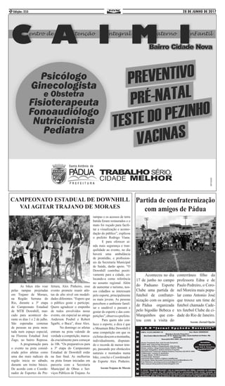 28 DE JUNHO DE 2017Edição: 2332
Partida de confraternização
com amigos de Pádua
	 Aconteceu no dia
17 de junho no campo
do Paduano Esporte
Clube uma partida de
futebol de confrater-
nização com os amigos
de Pádua organizada
pelo bigodão Bebeca e
Marquinhos que con-
tou com a visita do
conterrâneo filho da
professora Edna e de
Paulo Pedreiro, o Coro-
nel Moreira mais popu-
lar como Antonio José
que trouxe um time de
futebol chamado Cade-
tes futebol Clube da ci-
dade do Rio de Janeiro.
Ascom :Jornal Opção
CAMPEONATO ESTADUAL DE DOWNHILL
VAI AGITAR TRAJANO DE MORAES
	 As bikes irão voar
pelas rampas projetadas
em Trajano de Moraes,
na Região Serrana do
Rio, durante a 3ª etapa
do Campeonato Estadual
de MTB Downhill, mar-
cado para acontecer du-
rante os dias 1 e 2 de julho.
São esperadas centenas
de pessoas na pista mon-
tada num espaço especial,
na Floresta Estadual José
Zago, no bairro Represa.
	 A programação para
o evento na pista consid-
erada pelos atletas como
uma das mais radicais da
região inicia no sábado,
durante um treino básico.
De acordo com o Coorde-
nador de Esportes da Pre-
feitura, Alex Pinheiro, esse
evento promete reunir atle-
tas de alto nível em modali-
dades diferentes. “Espero que
o público goste e participe.
Quero agradecer o empenho
de todos envolvidos nesse
evento, em especial ao amigo
Anderson Poubel e Robert
Sgarbi, o Buca”, disse Alex.
	 No domingo os atletas
entram na pista valendo de
verdade a competição, marca-
da crucialmente para começar
às 10h. “Os preparativos para
a 3ª etapa do Campeonato
Estadual de Downhill estão
na fase final. As melhorias
na pista foram iniciadas em
parceria com a Secretaria
Municipal de Obras e Ser-
viços Públicos de Trajano. As
rampas e os acessos de terra
batida foram restaurados e o
mato foi roçado para facili-
tar a visualização e acomo-
dação do público”, explicou
o prefeito Rodrigo Viana.
	 E para oferecer ai-
nda mais segurança e tran-
quilidade ao evento, no dia
haverá uma ambulância
de prontidão, e profission-
ais da Secretaria Municipal
de Saúde, darão apoio. “O
Downhill contribui positi-
vamente para a cidade, co-
locando-a como referência
no assunto regional. Além
de aumentar o turismo, nos-
sos cidadãos se interessam
pelo esporte, principalmente
os mais jovens. As pessoas
percebem o ambiente famil-
iar e saudável e passam a
gostar do esporte e das com-
petições”,observaoprefeito.
	 Para quem não con-
hece o esporte, a dica é que
o Mountain Bike Downhill é
uma competição em que os
ciclistasdescemamontanha,
individualmente, disputan-
do o recorde de menor tem-
po, passando por obstáculos
naturais e montados numa
bike, conclui o Coordenador
de Esporte Alex Pinheiro.
Ascom:Trajano de Morais
 