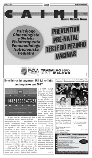 05 DE JULHO DE 2017Edição: 2342
	 O valor pago pe-
los brasileiros em im-
postos neste ano alca-
nçou R$ 1,1 trilhão na
noite de segunda-feira
(3), segundo o “Im-
postômetro” da Asso-
ciação Comercial de
São Paulo (ACSP). No
ano passado, o mesmo
montante foi registrado
em 22 de julho, o que
revela crescimento da
arrecadação tributária.
	 A marca de R$
1,1 trilhão equivale ao
montante pago em im-
postos, taxas e contri-
buições no país desde o
primeiro dia do ano. 	
	 O dinheiro é des-
tinado à União, aos es-
tados e aos municípios.
“Mesmo com o país so-
frendo os efeitos da re-
cessão, a população
brasileira continua sendo
uma das que mais paga
impostos em todo o mun-
do. Esperamos que as
dificuldades do governo
sejam resolvidas pelo
lado dos gastos e não
com qualquer tipo de au-
mento de tributos”, diz
Alencar Burti, presiden-
te da ACSP e da Fed-
eração das Associações
Comerciais do Estado
de São Paulo (Facesp).
	 O painel eletrôni-
co que calcula a ar-
recadação em tempo real
está instalado na sede
da associação, na Rua
Boa Vista, região cen-
tral da capital paulista.
	 O total de im-
postos pagos pelos
brasileiros também
pode ser acompanhado
pela internet, na página
do Impostômetro (www.
impostometro.com.br).
	 Na ferramenta,
criada em parceria com
o Instituto Brasileiro de
Planejamento Tributário
(IBPT),épossívelacom-
panhar quanto o país, os
estados e os municípios
estão arrecadando em
impostos e também sa-
ber o que dá para os gov-
ernos fazerem com todo
o dinheiro arrecadado.
Ascom :G1
Prefeito Josias Quintal anuncia atrações da 38ª Exposição
Agropecuária, Comercial e Industrial de Santo Antônio de Pádua
	 O Prefeito Josias
Quintal de Oliveira divulgou
na manhã desta quinta-feira
(29), a programação oficial
de shows da 38ª edição da
Exposição Agropecuária,
Comercial e Industrial de
Santo Antônio de Pádua,
que será realizada no perío-
do de 26 a 30 de julho de
2017, com entrada franca.
	
Confira a programação:
26/07 – Cacalo
27/07 – Biquini Cavadão
28/07 – Yago e Juliano
29/07 – Cheiro de Amor
30/07 – Thaeme e Thiago
	 A programação tam-
bém inclui Palco Alterna-
tivo com bandas locais.
Maiores informações so-
bre a Expo Pádua 2017
no site www.padua.rj.gov.
br ou em nossas redes
sociais.
Ascom :Pádua
Brasileiros já pagaram R$ 1,1 trilhão
em impostos em 2017
 
