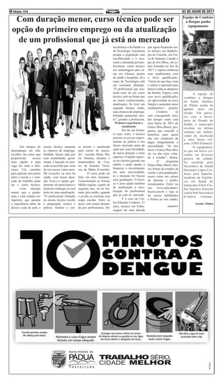 05 DE JULHO DE 2017Edição: 2344
Com duração menor, curso técnico pode ser
opção do primeiro emprego ou da atualização
de um profissional que já está no mercado
	 Em tempos de
desemprego em alta,
escolher um curso que
proporcione acesso
mais rápido a uma
vaga faz toda a dife-
rença. Um caminho
para agilizar essa ponte
entre a escola e o mer-
cado de trabalho pode
ser o curso técnico.
	 Com duração
menor que a gradu-
ação e com estágio ob-
rigatório, que garante
a experiência antes de
deixar a sala de aula, o
ensino técnico aumenta
as chances de emprega-
bilidade. Quem opta por
essa modalidade, geral-
mente, é lançado ao mer-
cado no período que varia
de seis meses a dois anos.
Há exceções na área da
saúde, com maior dura-
ção. Essa é a opção, ger-
almente, de quem busca o
primeiro emprego ou está
atrás de uma atualização.
“O profissional formado
no ensino técnico recebe
a preparação teórica e
prática, finaliza o cur-
so pronto e atualizado
para entrar no merca-
do”, ressalta Sônia Ma-
ria Ventura, diretora e
mantenedora do Cen-
tro de Estudos Técni-
cos da Bahia (Cetecba).
	 O curso pode ser
feito em dois formatos.
Concomitante ao Ensino
Médio regular, a partir do
segundo ano, ou no for-
mato pós-médio, quando
o jovem já concluiu essa
etapa escolar. Entre as
áreas com maior deman-
da por profissionais, Sô-
nia destaca a da Saúde e a
de Tecnologia.Aprimeira
porque a população está
envelhecendo e é cres-
cente a demanda por pro-
fissionais, como técnico
em enfermagem para at-
uar em clínicas, postos
de saúde e hospitais. Já o
ramo de Tecnologia está
em constante ebulição.
“O profissional que acu-
mula mais de um curso
técnico está na frente por
ter maior conhecimento,
atualização. Se tiver um
segundo idioma, então,
suas chances de emprega-
bilidade aumentam mui-
to”, garante a professora.
Primeira experiência x
atualização
	 Por ter um forma-
to mais curto, o técnico
permite ao jovem experi-
mentar na prática o seu
futuro mercado antes de
optar por uma faculdade,
de maior duração e custo
superior. O rápido ingres-
so na carreira garante um
salário e pode ajudar a
financiar o investimento
em uma universidade,
se a intenção for buscar
uma graduação. O técni-
co é uma opção também
de atualização e reco-
locação do profissional
que já está no mercado.
	 É o caso de Car-
los Eduardo Cordeiro, 37
anos, técnico em Enfer-
magem há uma década
que agora frequenta cur-
so técnico em Radiolo-
gia no Cetecba, em Fei-
ra de Santana. Casado e
pai de três filhos, ele es-
tará formado no fim de
2017 e espera melhorar
seus rendimentos com
a nova qualificação.
“Gosto do que faço, mas
o salário é apertado para
bancar todas as despesas
da família. Espero, com
essa nova qualificação,
ser aproveitado na nova
função e aumentar meus
rendimentos”, projeta.
	 Cordeiro só
está conseguindo estu-
dar porque conta com
uma bolsa de 50% do
Educa Mais Brasil, pro-
grama que concede o
benefício para quem
não tem condições de
pagar integralmente a
mensalidade. “Se não
fosse o Educa Mais Bra-
sil, eu não teria volta-
do a estudar”, afirma.
	 O programa
Educa Mais Brasil ofer-
ece bolsas de estudos da
creche à pós-graduação,
assim como em cursos
de idiomas e profis-
sionalizantes. Entre no
site www.educamais-
brasil.com.br e veja se
há cursos habilitados
à bolsas na sua cidade.
Ascom:G1
	 A equipe de
combate a dengue
de Santo Antônio
de Pádua acaba de
ganhar mais um
aliado. Em parce-
ria com a Secre-
taria de Estado de
Saúde, o município
recebeu na última
semana um nebuli-
zador de inseticida
a ultra baixo vol-
ume (UBV-Fumacê).
	 O equipamen-
to que em breve cir-
culará em diversos
pontos da cidade,
foi recebido pelo
Secretário de Saúde
Germano Lopes Car-
doso, pelo Superin-
tendente de Vigilân-
cia em Saúde do
município Elton Cle-
ber Sanches Amorim
e pela Sub-Secretária
Evaléria Caetano.
Ascom: Pádua
Equipe de Combate
a Dengue ganha
equipamento
 