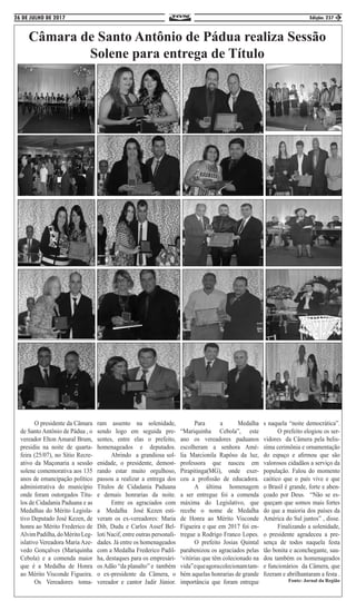 26 DE JULHO DE 2017 Edição: 237 3
Câmara de Santo Antônio de Pádua realiza Sessão
Solene para entrega de Título
	 O presidente da Câmara
de Santo Antônio de Pádua , o
vereador Elton Amaral Brum,
presidiu na noite de quarta-
feira (25/07), no Sítio Recre-
ativo da Maçonaria a sessão
solene comemorativa aos 135
anos de emancipação político
administrativa do município
onde foram outorgados Títu-
los de Cidadania Paduana e as
Medalhas do Mérito Legisla-
tivo Deputado José Kezen, de
honra ao Mérito Frederico de
AlvimPadilha,doMéritoLeg-
islativo Vereadora Maria Aze-
vedo Gonçalves (Mariquinha
Cebola) e a comenda maior
que é a Medalha de Honra
ao Mérito Visconde Figueira.
	 Os Vereadores toma-
ram assento na solenidade,
sendo logo em seguida pre-
sentes, entre elas o prefeito,
homenageados e deputados.
	 Abrindo a grandiosa sol-
enidade, o presidente, demost-
rando estar muito orgulhoso,
passou a realizar a entrega dos
Títulos de Cidadania Paduana
e demais honrarias da noite.
	 Entre os agraciados com
a Medalha José Kezen esti-
veram os ex-vereadores: Maria
Dib, Dudu e Carlos Assef Bel-
loti Nacif, entre outras personali-
dades. Já entre os homenageados
com a Medalha Frederico Padil-
ha, destaques para os empresári-
os Adão “da planalto” e também
o ex-presidente da Câmera, o
vereador e cantor Jadir Júnior.
	Para a Medalha
“Mariquinha Cebola”, este
ano os vereadores paduanos
escolheram a senhora Amé-
lia Marcionila Rapôso da luz,
professora que nasceu em
Pirapitinga(MG), onde exer-
ceu a profissão de educadora.
	 A última homenagem
a ser entregue foi a comenda
máxima do Legislativo, que
recebe o nome de Medalha
de Honra ao Mérito Visconde
Figueira e que em 2017 foi en-
tregue a Rodrigo Franco Lopes.
	 O prefeito Josias Quintal
parabenizou os agraciados pelas
‘vitórias que têm colecionado na
vida”equeagoracolecionamtam-
bém aquelas honrarias de grande
importância que foram entregue
s naquela “noite democrática”.
	 O prefeito elogiou os ser-
vidores da Câmera pela belis-
síma cerimônia e ornamentação
do espaço e afirmou que são
valorosos cidadãos a serviço da
população. Falou do momento
caótico que o país vive e que
o Brasil é grande, forte e aben-
çoado por Deus. “Não se es-
queçam que somos mais fortes
do que a maioria dos países da
América do Sul juntos” , disse.
	 Finalizando a solenidade,
o presidente agradeceu a pre-
sença de todos naquela festa
tão bonita e aconchegante, sau-
dou também os homenageados
e funcionários da Câmera, que
fizeram e abrilhantaram a festa .
Fonte: Jornal da Região
 
