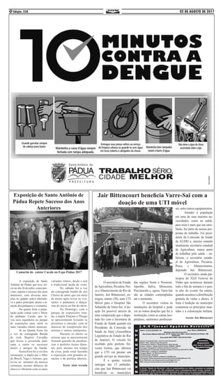 02 DE AGOSTO DE 2017Edição: 2382
Jair Bittencourt beneficia Varre-Sai com a
doação de uma UTI móvel
	 A exposição de Santo
Antônio de Pádua que teve ini-
cio no dia 26 de julho, como pre-
visto, repetiu o sucesso dos anos
anteriores, com diversas atra-
ções no galpão, palco alternati-
vo e palco principal, atraiu a at-
enção dos paduanos e visitantes.
	 Na quarta feira a popu-
lação pode contar com o Show
do paduano Cacalo que le-
vou seus seguidores ao parque
de exposições para curtir os
mais variados ritmos musicais.
	 Já na Quinta Feira foi
a vez da consagrada Banda
de rock Biquíni Cavadão
que levou a juventude pad-
uana a curtir os sucessos
atuais e antigos da banda.
	 Sexta feira foi a vez dos
sertanejos, a dupla pai e filho
do Brasil, Yago e Juliano, que
levou os amantes da musica
sertaneja, mesmo debaixo de
chuva a vibrarem com os mais
variados ritmos, desde o axé
a tradicional moda de viola.
	 No sábado foi a vez
da consagrada banda de axé
Cheiro de amor que em meio
de muito agito levou os visi-
tantes e paduanos a dança-
rem do inicio ao fim do show.
	 No Domingo, com o
parque de exposições lota-
do, a dupla Thaeme e Thiago
se apresentaram levando os
presentes a emoção, com as
musicas de composição dos
artistas e outros intérpretes.
	 Durante os shows os
artistas que se apresentaram
fizeram questão de paraben-
izar o prefeito Josias Quin-
tal, pois mesmo em tempo
de crise, pode estar fazendo
a exposição com grandes at-
rações e de portões abertos.
Texto: Alair Arruda
Exposição de Santo Antônio de
Pádua Repete Sucesso dos Anos
Anteriores
	 O secretário de Estado
deAgricultura, Pecuária, Pes-
ca e Abastecimento do Rio de
Janeiro, Jair Bittencourt, en-
tregou, ontem (30), uma UTI
Móvel para o Hospital São
Sebastião de Varre-Sai. A do-
ação foi possível através de
uma composição que o depu-
tado fez com a Secretaria de
Estado de Saúde quando era
Presidente da Comissão de
Saúde na Alerj (Assembleia
Legislativa do Estado do Rio
de Janeiro). O veículo foi
recebido pelo prefeito Sil-
vestre Gorini, que afirmou
que a UTI vai prestar um
grande serviço ao município.
	 É o quinto veículo
entregue das 15 ambulân-
cias que Jair Bittencourt vai
beneficiar os municípios
das regiões Norte e Noroeste.
Aperibé, Italva, Miracema,
Porciúncula e, agora, Varre-Sai
são as cidades contempladas
até o momento. 		
	 O secretário visitou as
instalações do hospital e pode
ver as outras doações que fez à
instituição, como as camas hos-
pitalares, uniformes profission-
ais,entreoutrosequipamentos.
	 Atender à população
em uma de suas maiores ne-
cessidades, como na saúde,
para mim é mais que um satis-
fação, faz parte de nossas pro-
postas de trabalho. Fui presi-
dente da Comissão da Saúde
da ALERJ e, mesmo estando
atualmente secretaria estadual
de Agricultura, nunca parei
de trabalhar pela saúde – en-
fatizou, o secretário estadu-
al de Agricultura, Pecuária,
Pesca e Abastecimento,
deputado Jair Bittencourt.
	 O secretário ainda par-
ticipou do XLII Festival do
Vinho que aconteceu durante
todo o fim de semana e o pon-
to alto do evento foi ontem,
quando acontece a distribuição
gratuita de vinho e shows. A
festa é tradição no município
comemora os princípios man-
tidos e a colonização italiana.
Ascom: Jair Bittencourt
Camarim do cantor Cacalo na Expo Pádua 2017
 