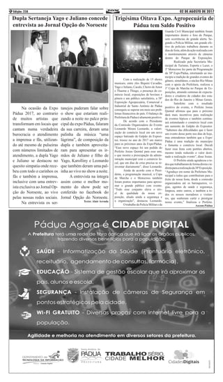 02 DE AGOSTO DE 2017Edição: 2384
Dupla Sertaneja Yago e Juliano concede
entrevista ao Jornal Opção do Noroeste
	 Na ocasião da Expo
Pádua 2017, ao contrario
de muitos artistas que
transformam em locais que
cantam numa verdadeira
burocracia o atendimento
a imprensa e fãs, utilizan-
do até mesmo de pulseiras
com números limitados de
atendimento, a dupla Yago
e Juliano se destacou no
quesito simpatia onde rece-
beu com todo o carinhos os
fãs e também a imprensa,
inclusive com uma entrev-
ista exclusiva ao Jornal Op-
ção do Noroeste, ao vivo
pelas nossas redes sociais.
	 Na entrevista os ser-
tanejos puderam falar sobre
o show que estariam reali-
zando a noite no palco prin-
cipal da expo Pádua, falaram
da sua carreira, deram uma
palinha da música “uma
lágrima”, de composição da
dupla e também aproveita-
ram para apresentar os ir-
mãos de Juliano e filho de
Yago, Karolliny e Leonardo
que também deram uma pal-
inha ao vivo no show a noite.
	 A entrevista na íntegra
assim como o melhor mo-
mento do show pode ser
conferido no facebook do
Jornal Opção do Noroeste.
Texto: Alair Arruda
Trigésima Oitava Expo. Agropecuária de
Pádua tem Saldo Positivo
	 Com a realização de 15 shows
musicais, entre eles Biquini Cavadão,
Yago e Juliano, Cacalo, Cheiro deAmor
e Thaeme e Thiago, a presença do co-
mércio local, exposições de bovinos e
pôneis e um público satisfatório, a 38ª
Exposição Agropecuária, Comercial e
Industrial de Santo Antônio de Pádua
conseguiu se superar em meio aos prob-
lemas financeiros do país. O balanço da
PrefeituradePáduaéaltamentepositivo.
	 De acordo com o Presidente
da Comissão Organizadora do Evento
Leonardo Moura Leonardo, a valori-
zação do comércio local em um novo
espaço batizado de Galpão do Exposi-
tor, trouxe no ano de 2017 um marco
para os próximos anos da Expo/Pádua.
“Esse novo espaço foi um pedido do
Prefeito Josias Quintal para esse ano,
o que mostra a preocupação da admin-
istração municipal com o comércio lo-
cal, que em dias de crise precisa se re-
inventar diariamente”, disse Leonardo.
	 Ainda de acordo com o Presi-
dente, a programação musical, a Copa
de Marcha e o Motocross também
foram pontos importantes para aproxi-
mar o grande público com evento.
“Todo esse conjunto eleva o nív-
el de qualidade da nossa ex-
posição, aliado ainda a segurança e
a organização”, destacou Leonardo.
	 O trabalho da Polícia Militar e da
Guarda Civil Municipal também foram
importantes dentro e fora do Parque,
sem ocorrências de grande alerta. Se-
gundo a Polícia Militar, um grande efe-
tivo de policiais trabalhou durante os
diasdefesta,alémdaaçãorealizadacom
o monitoramento através de câmeras
dentro do Parque de Exposições.
	 Realizado pela Secretaria Mu-
nicipal de Turismo, Esporte e Lazer, o
3º Motocross fez parte da Programação
da 38ª Expo/Pádua, retornando ao mu-
nicípio a tradição de grandes eventos do
gênero, simultâneo, o núcleo Rio Minas
com o apoio da Prefeitura, realizou a
1ª Copa de Marcha no Parque de Ex-
posições, atraindo centenas de expecta-
dores e criadores de cidades dos esta-
dos do Rio de Janeiro e Minas Gerais.
	 Satisfeito com o resultado
positivo do evento, o Prefeito Josias
Quintal afirmou que para o próximo
dará mais incentivos para realização
de eventos hípicos e também continu-
ará estimulando o comércio local com
um aumento do Galpão do Expositor.
“Sabemos das dificuldades que é fazer
um evento desse porte nos dias de hoje,
mas entendemos também que a Expo/
Pádua é uma tradição do município
e fomenta o comércio local. Decidi
fazer essa festa com portões abertos,
mesmo tendo reduzido o valor desti-
nado a realização evento”, disse Josias.
	 O Prefeito ainda agradeceu a to-
dosquetrabalharamdeformadiretaein-
diretaparaarealizaçãoda38ªExposição.
“Agradeço em nome da Prefeitura Mu-
nicipal a todos que contribuíram para o
êxito de nossa festa, desde a comissão
organizadora até os barraqueiros, vi-
gias, agentes de saúde e segurança,
limpeza, entre outros, e também a to-
dos os nossos moradores e visitan-
tes, que souberam curtir e prestigiar
nosso evento,” finalizou o Prefeito.
Ascom:Pádua
 