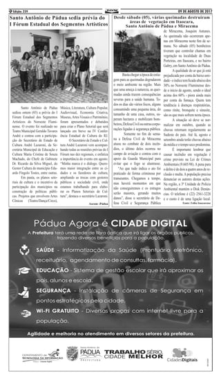09 DE AGOSTO DE 2017Edição: 2394
Santo Antônio de Pádua sedia prévia do
I Fórum Estadual dos Segmentos Artísticos
	 Santo Antônio de Pádua
sediou ontem (03) a prévia do I
Fórum Estadual dos Segmentos
Artísticos do Noroeste Flumi-
nense. O evento foi realizado no
Teatro Municipal Geraldo Tavares
André e contou com a participa-
ção do Secretário de Estado de
Cultura André Lazaroni, da Se-
cretária Municipal de Educação e
Cultura Maria Cristina de Souza
Machado, do Chefe de Gabinete
Dr. Ricardo da Silva Miguel, do
Gestor Cultura do município Edu-
ardo Fíngolo Tostes, entre outras.
	 Em pauta, os planos seto-
riais de cultura e o incentivo da
participação dos municípios na
construção de políticas públi-
cas. Projetos que envolvem Artes
Cênicas (Teatro/Dança/Circo),
Música, Literatura, Cultura Popular,
Audiovisual, Economia Criativa,
Museus,Artes Visuais e Patrimônio,
foram apresentados e debatidos
para criar o Plano Setorial que será
lançado em breve na IV Confer-
ência Estadual de Cultura do RJ.
	 O Secretário de Estado e Cul-
tura André Lazaroni vem acompan-
hando todas as reuniões prévias do I
Fórum nas dez regionais, e enfatiza
a importância do evento em agosto.
“Minha marca é o diálogo. Quere-
mos maior integração entre as ci-
dades e os fazedores de cultura,
ampliando as trocas com gestores
públicos e sociedade civil, onde
estamos trabalhando para elabo-
rar os Planos Setoriais de Cul-
tura”, destaca o secretário Lazaroni.
Ascom :Pádua
Desde sábado (05), várias queimadas destruíram
áreas de vegetação em Itaocara,
Santo Antônio de Pádua e Miracema
	 Bastachegaraépocadeestia-
gem para as queimadas degradarem
o meio ambiente na região. Mais
que uma ameça à natureza, as quei-
madas ainda trazem consequências
severas para a saúde humana. To-
dos os dias são vários focos, alguns
consumindo uma pequena área, do
tamanho de uma casa, outros, su-
peram hectares e mobilizam bom-
beiros,DefesaCivilououtrascorpo-
rações ligadas à segurança pública.
	 Somente no fim de sema-
na a Defesa Civil de Miracema
atuou no combate de dois incên-
dios, o último deles ocorreu no
campo de aviação e contou com o
apoio da Guarda Municipal para
evitar que o fogo se alastrasse.
“Ao que tudo indica o ato foi
praticado de forma criminosa por
transeuntes. Chegamos a tempo,
mas haverá momentos em que
não conseguiremos e os estragos
serão maiores, gerando muitos
danos”, disse o secretário de De-
fesa Civil e Segurança Pública
de Miracema, Joaquim Antunes.
As queimada não ocorreram ape-
nas em Miracema neste fim de se-
mana. No sábado (05) bombeiros
tiveram que controlar chamas em
vegetação na localidade de Duas
Porteiras, em Itaocara, e no bairro
Gabry, em SantoAntônio de Pádua.
	 A qualidade do ar que já está
prejudicada por conta da baixa umi-
dade-oíndicetemficadoabaixodos
30% no Noroeste Fluminense des-
de o início de agosto, sendo o ideal
acima dos 60% - piora ainda mais
por conta da fumaça. Quem tem
tendência à doenças respiratórias,
como rinite, bronquite e sinusite,
são os que mais sofrem nesta época.
	 A situação só deve se nor-
malizar em outubro, quando as
chuvas retornam regularmente ao
Sudeste do país. Até lá, agosto e
setembro ainda terão chuvas abaixo
damédiaeotemposecopredomina.
	 É importante lembrar que
causar incêndio em vegetação é
crime previsto na Lei de Crimes
Ambientais (9.605/98).Apena para
odelitoédedoisaquatroanosdere-
clusão e multa.Apopulação precisa
denunciar os autores destas ações.
Na região, a 3ª Unidade de Polícia
Ambiental mantém o Disk Denún-
cias. O telefone é (22) 2561-3228
e o custo é de uma ligação local.
Fonte: Folha Itaocarense
 