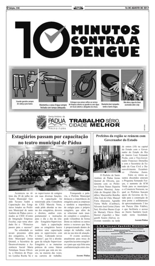 16 DE AGOSTO DE 2017Edição: 2402
Estagiários passam por capacitação
no teatro municipal de Pádua
	 Aconteceu no úl-
timo dia 20 de julho no
Teatro Municipal Ger-
aldo Tavares André a
Capacitação dos Estag-
iários lotados na Prefei-
tura Municipal de santo
Antônio de Pádua conve-
niados ao CIEE (Centro
de Integração Empresa-
Escola), cujo tema abor-
dado foi o “Primeiros
passos para o sucesso”.
	 Na solenidade es-
tavam presentes além
dos estagiários, o Pre-
feito Municipal Josias
Quintal, a Secretária de
Desenvolvimento e As-
sistência Social Maria
Tertuliana Souza Olivei-
ra, a Diretora de Proje-
tos Lenilsa Rocha Sá e
os supervisores de estágios
em suas diversas funções.
	 A capacitação foi
minist	rada pela Consultora
do CIEE Marcela Veras,
onde pôde abordar as me-
tas dos estagiários, deveres
e direitos, análise com-
portamental e instruções
para o dia a dia da rela-
ção Estagiário-Supervisor.
	 Após a capacitação
para os estagiários houve
também uma capacitação
para os supervisores com
o tema: Liderando novos
talentos”, que foi a aborda-
gem da relação Supervisor-
Estagiário e as maneiras
práticas de como liderar
um jovem que está em ini-
cio, na maioria das vezes,
na carreira de trabalho.
	 Franqueada a pala-
vra, o Prefeito Municipal
destacou a importância do
estagiário para as empresas
e também a importância
do estágio para o próprio
estagiário, que além de
se relacionar num mun-
do completo e complexo,
pode vislumbrar de forma
direta ou indireta os outros
meios e recursos que lhes
é proporcionado dentro do
campo de trabalho, cada
um na sua área de atuação.
	 O evento acontece
anualmente para troca de
experiênciasentreestagiári-
os e para que seja feita uma
confraternização entre eles.
	
Ascom: Pádua
Prefeitos da região se reúnem com
Governador do Estado
	 O Prefeito de Santo
Antônio de Pádua Josias
Quintal de Oliveira, jun-
tamente com os Prefei-
tos Gilson Nunes Siqueira
(Cardoso Moreira), Ama-
rildo do Hospital (São Fi-
délis), Marcionílio Botelho
(São José de Ubá), Manoel
Faria (Itaocara), Agnaldo
Vieira Mello (Cambuci),
Silvestre José Gorini (Varre
Sai), Rivelino Bueno (Laje
do Muriaé), Flávio Diniz
Berriel (Aperibé) e Mar-
gareth Soares (Italva), es-
tiveram reunidos na tarde
de ontem (10) na capital
do Estado com o Gover-
nador do Estado do Rio
de Janeiro Luiz Fernando
Pezão, com o Vice-Gover-
nador Francisco Dornelles
e com o Secretário de Es-
tado da Casa Civil e De-
senvolvimento Econômi-
co Christino Áureo.
	 Entre os vários as-
suntos discutidos estavam
o Programa Somando For-
ças, o aumento do ICM
Verde para os municípios
e o Consórcio Noroeste, no
qual os Prefeitos buscam
apoio do Governo do Es-
tado para a construção de
uma ponte e asfaltamento
de aproximadamente 2 km
em Pureza (São Fidélis),
o que facilitaria o acesso
ao Aterro Sanitário local-
izado nesta localidade.
Ascom:Pádua
 